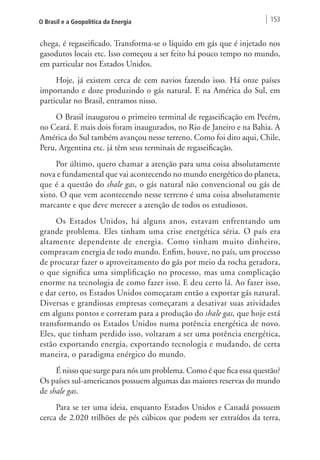 O Brasil e a Geopolítica da Energia 153 
chega, é regaseificado. Transforma-se o líquido em gás que é injetado nos 
gasodutos locais etc. Isso começou a ser feito há pouco tempo no mundo, 
em particular nos Estados Unidos. 
Hoje, já existem cerca de cem navios fazendo isso. Há onze países 
importando e doze produzindo o gás natural. E na América do Sul, em 
particular no Brasil, entramos nisso. 
O Brasil inaugurou o primeiro terminal de regaseificação em Pecém, 
no Ceará. E mais dois foram inaugurados, no Rio de Janeiro e na Bahia. A 
América do Sul também avançou nesse terreno. Como foi dito aqui, Chile, 
Peru, Argentina etc. já têm seus terminais de regaseificação. 
Por último, quero chamar a atenção para uma coisa absolutamente 
nova e fundamental que vai acontecendo no mundo energético do planeta, 
que é a questão do shale gas, o gás natural não convencional ou gás de 
xisto. O que vem acontecendo nesse terreno é uma coisa absolutamente 
marcante e que deve merecer a atenção de todos os estudiosos. 
Os Estados Unidos, há alguns anos, estavam enfrentando um 
grande problema. Eles tinham uma crise energética séria. O país era 
altamente dependente de energia. Como tinham muito dinheiro, 
compravam energia de todo mundo. Enfim, houve, no país, um processo 
de procurar fazer o aproveitamento do gás por meio da rocha geradora, 
o que significa uma simplificação no processo, mas uma complicação 
enorme na tecnologia de como fazer isso. E deu certo lá. Ao fazer isso, 
e dar certo, os Estados Unidos começaram então a exportar gás natural. 
Diversas e grandiosas empresas começaram a desativar suas atividades 
em alguns pontos e correram para a produção do shale gas, que hoje está 
transformando os Estados Unidos numa potência energética de novo. 
Eles, que tinham perdido isso, voltaram a ser uma potência energética, 
estão exportando energia, exportando tecnologia e mudando, de certa 
maneira, o paradigma enérgico do mundo. 
É nisso que surge para nós um problema. Como é que fica essa questão? 
Os países sul-americanos possuem algumas das maiores reservas do mundo 
de shale gas. 
Para se ter uma ideia, enquanto Estados Unidos e Canadá possuem 
cerca de 2.020 trilhões de pés cúbicos que podem ser extraídos da terra, 
 