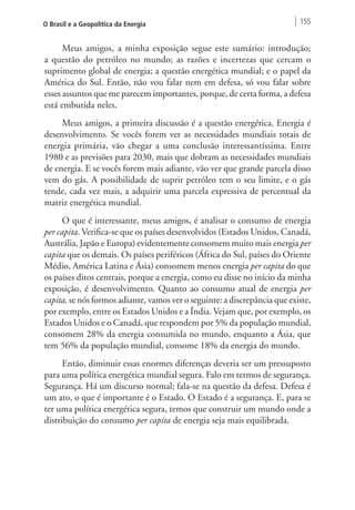 O Brasil e a Geopolítica da Energia 155 
Meus amigos, a minha exposição segue este sumário: introdução; 
a questão do petróleo no mundo; as razões e incertezas que cercam o 
suprimento global de energia; a questão energética mundial; e o papel da 
América do Sul. Então, não vou falar nem em defesa, só vou falar sobre 
esses assuntos que me parecem importantes, porque, de certa forma, a defesa 
está embutida neles. 
Meus amigos, a primeira discussão é a questão energética. Energia é 
desenvolvimento. Se vocês forem ver as necessidades mundiais totais de 
energia primária, vão chegar a uma conclusão interessantíssima. Entre 
1980 e as previsões para 2030, mais que dobram as necessidades mundiais 
de energia. E se vocês forem mais adiante, vão ver que grande parcela disso 
vem do gás. A possibilidade de suprir petróleo tem o seu limite, e o gás 
tende, cada vez mais, a adquirir uma parcela expressiva de percentual da 
matriz energética mundial. 
O que é interessante, meus amigos, é analisar o consumo de energia 
per capita. Verifica-se que os países desenvolvidos (Estados Unidos, Canadá, 
Austrália, Japão e Europa) evidentemente consomem muito mais energia per 
capita que os demais. Os países periféricos (África do Sul, países do Oriente 
Médio, América Latina e Ásia) consomem menos energia per capita do que 
os países ditos centrais, porque a energia, como eu disse no início da minha 
exposição, é desenvolvimento. Quanto ao consumo atual de energia per 
capita, se nós formos adiante, vamos ver o seguinte: a discrepância que existe, 
por exemplo, entre os Estados Unidos e a Índia. Vejam que, por exemplo, os 
Estados Unidos e o Canadá, que respondem por 5% da população mundial, 
consomem 28% da energia consumida no mundo, enquanto a Ásia, que 
tem 56% da população mundial, consome 18% da energia do mundo. 
Então, diminuir essas enormes diferenças deveria ser um pressuposto 
para uma política energética mundial segura. Falo em termos de segurança. 
Segurança. Há um discurso normal; fala-se na questão da defesa. Defesa é 
um ato, o que é importante é o Estado. O Estado é a segurança. E, para se 
ter uma política energética segura, temos que construir um mundo onde a 
distribuição do consumo per capita de energia seja mais equilibrada. 
 