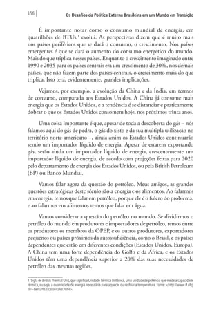 156 Os Desafios da Política Externa Brasileira em um Mundo em Transição 
É importante notar como o consumo mundial de energia, em 
quatrilhões de BTUs,1 evolui. As perspectivas dizem que é muito mais 
nos países periféricos que se dará o consumo, o crescimento. Nos países 
emergentes é que se dará o aumento do consumo energético do mundo. 
Mais do que triplica nesses países. Enquanto o crescimento imaginado entre 
1990 e 2035 para os países centrais era um crescimento de 30%, nos demais 
países, que não fazem parte dos países centrais, o crescimento mais do que 
triplica. Isso terá, evidentemente, grandes implicações. 
Vejamos, por exemplo, a evolução da China e da Índia, em termos 
de consumo, comparada aos Estados Unidos. A China já consome mais 
energia que os Estados Unidos, e a tendência é se distanciar e praticamente 
dobrar o que os Estados Unidos consomem hoje, nos próximos trinta anos. 
Uma coisa importante é que, apesar de toda a descoberta do gás – nós 
falamos aqui do gás de pedra, o gás do xisto e da sua múltipla utilização no 
território norte-americano –, ainda assim os Estados Unidos continuarão 
sendo um importador líquido de energia. Apesar de estarem exportando 
gás, serão ainda um importador líquido de energia, crescentemente um 
importador líquido de energia, de acordo com projeções feitas para 2020 
pelo departamento de energia dos Estados Unidos, ou pela British Petroleum 
(BP) ou Banco Mundial. 
Vamos falar agora da questão do petróleo. Meus amigos, as grandes 
questões estratégicas deste século são a energia e os alimentos. Ao falarmos 
em energia, temos que falar em petróleo, porque ele é o fulcro do problema, 
e ao falarmos em alimentos temos que falar em água. 
Vamos considerar a questão do petróleo no mundo. Se dividirmos o 
petróleo do mundo em produtores e importadores de petróleo, temos entre 
os produtores os membros da OPEP, e os outros produtores, exportadores 
pequenos ou países próximos da autossuficiência, como o Brasil, e os países 
dependentes que estão em diferentes condições (Estados Unidos, Europa). 
A China tem uma forte dependência do Golfo e da África, e os Estados 
Unidos têm uma dependência superior a 20% das suas necessidades de 
petróleo das mesmas regiões. 
1. Sigla de British Thermal Unit, que significa Unidade Térmica Britânica, uma unidade de potência que mede a capacidade 
térmica, ou seja, a quantidade de energia necessária para aquecer ou resfriar a temperatura. Fonte: <http://www.if.ufrj. 
br/~bertu/fis2/calor/calor.html>. 
 