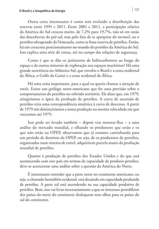 O Brasil e a Geopolítica da Energia 157 
Outra coisa interessante é como tem evoluído a distribuição das 
reservas entre 1991 e 2011. Entre 2001 e 2011, a participação relativa 
da América do Sul cresceu muito, de 7,2% para 19,7%, não só em razão 
das descobertas do pré-sal, mas pelo fato de se apropriar do turmoil, ou o 
petróleo ultrapesado da Venezuela, como se fosse reserva de petróleo. Então, 
há um crescente posicionamento no mundo do petróleo da América do Sul. 
Isso explica uma série de coisas, até no campo das relações de segurança. 
Como é que se dão os jazimentos de hidrocarboneto ao longo do 
espaço e de outros minerais de exploração nos espaços marítimos? Há uma 
grande ocorrência no Atlântico Sul, que envolve o Brasil e a costa ocidental 
da África, o Golfo da Guiné e a costa ocidental da África. 
Há uma coisa importante, para a qual eu queria chamar a atenção de 
vocês. Existe um geólogo norte-americano que fez uma previsão sobre o 
comportamento do petróleo no referido território. Ele disse que, em 1979, 
atingiríamos o ápice da produção de petróleo. A curva de ascensão de 
petróleo teria uma correspondência simétrica à curva de descenso. A partir 
de 1979 nós diminuiríamos a nossa produção na mesma velocidade em que 
crescemos até 1979. 
Isso pode ser levado também – depois vou mostrar-lhes – a uma 
análise do mercado mundial, e olhando os produtores que estão e os 
que não estão na OPEP, observamos que já estamos caminhando para 
um período de domínio da OPEP, ou seja, de os produtores de petróleo, 
organizados num sistema de cartel, adquirirem parcela maior da produção 
mundial de petróleo. 
Quanto à produção de petróleo dos Estados Unidos e do que está 
acontecendo com esse país em termos de capacidade de produzir petróleo, 
deve-se acrescentar uma análise sobre a questão da América do Norte. 
É interessante entender que a parte norte no continente americano, ou 
seja, o chamado hemisfério ocidental, está decaindo em capacidade produzida 
de petróleo. A parte sul está ascendendo na sua capacidade produtiva de 
petróleo. Bem, isso vai levar necessariamente a que os interesses petrolíferos 
dos países do norte do continente desloquem seus olhos para os países do 
sul do continente. 
 