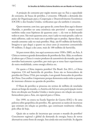 158 Os Desafios da Política Externa Brasileira em um Mundo em Transição 
A projeção do consumo por região mostra que na Ásia a capacidade 
de consumo, de busca de petróleo, é crescente. Olhando a demanda dos 
países da Organização para a Cooperação e Desenvolvimento Econômico 
(OCDE) e dos Estados Unidos, verificamos que ela também é crescente. 
Quero mostrar, com isso, que apesar de, como bem disse aqui o doutor 
Haroldo, o petróleo ter uma existência não previsível – sempre escutei 
também todas essas hipóteses de quarenta anos –, ela vem se deslocando 
todos os anos. São mais quarenta anos, mas é cada vez mais pesado, cada vez 
mais sulfuroso, cada vez mais caro o petróleo que se produz. Apesar disso, o 
mundo consome cada vez mais petróleo. Hoje, são 85 milhões de barris/dia. 
Imagina-se que daqui a quatro ou cinco anos já estaremos consumindo 
95 milhões. E daqui a dez anos, mais de 100 milhões de barris/dia. 
Só para terem ideia, isso aqui aconteceu entre 1990 e 2005, na Ásia. A 
China se tornou o grande demandante de petróleo da Ásia. Aliás, os senhores 
já sabem que a China é o maior produtor de automóveis do mundo, que são 
movidos basicamente a petróleo, por mais que se tente fazer experimentos 
de outra modalidade, como energia elétrica etc. 
De quem a China importa petróleo? Do Brasil. Em 2011, a China 
importou 134 mil barris/dia de petróleo. Estes são os fornecedores de 
petróleo da China. O Irã, por exemplo, é um grande fornecedor de petróleo 
da China. Essa análise é importante porque demonstra onde estão os postos 
de interesses chineses na questão do petróleo. 
O fluxo de petróleo se processa em termos de milhões de toneladas 
anuais ao longo do mundo, e a América do Sul tem uma participação muito 
forte em direção aos Estados Unidos e muito pouco em relação aos outros 
fornecedores para a Ásia, em especial para a China. 
Em 1999, eu estava na Escola Superior de Guerra (ESG) e fiz uma 
palestra sobre geopolítica do petróleo. Ali, apresentei as razões de incertezas 
que existiam em relação ao petróleo, que continuam totalmente válidas, 
pelo olhar de hoje. 
Quais são as razões de incertezas que cercam o mundo do petróleo? 
Crescimento regional e global da demanda de energia; busca de novas 
alternativas como fonte de energia. Isso ainda não está resolvido. Se alguém 
 
