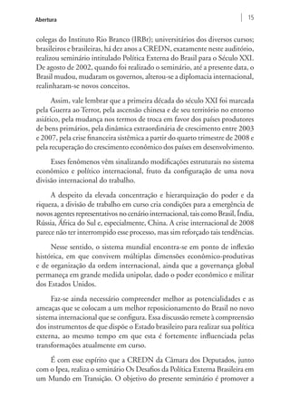 Abertura 15 
colegas do Instituto Rio Branco (IRBr); universitários dos diversos cursos; 
brasileiros e brasileiras, há dez anos a CREDN, exatamente neste auditório, 
realizou seminário intitulado Política Externa do Brasil para o Século XXI. 
De agosto de 2002, quando foi realizado o seminário, até a presente data, o 
Brasil mudou, mudaram os governos, alterou-se a diplomacia internacional, 
realinharam-se novos conceitos. 
Assim, vale lembrar que a primeira década do século XXI foi marcada 
pela Guerra ao Terror, pela ascensão chinesa e de seu território no entorno 
asiático, pela mudança nos termos de troca em favor dos países produtores 
de bens primários, pela dinâmica extraordinária de crescimento entre 2003 
e 2007, pela crise financeira sistêmica a partir do quarto trimestre de 2008 e 
pela recuperação do crescimento econômico dos países em desenvolvimento. 
Esses fenômenos vêm sinalizando modificações estruturais no sistema 
econômico e político internacional, fruto da configuração de uma nova 
divisão internacional do trabalho. 
A despeito da elevada concentração e hierarquização do poder e da 
riqueza, a divisão de trabalho em curso cria condições para a emergência de 
novos agentes representativos no cenário internacional, tais como Brasil, Índia, 
Rússia, África do Sul e, especialmente, China. A crise internacional de 2008 
parece não ter interrompido esse processo, mas sim reforçado tais tendências. 
Nesse sentido, o sistema mundial encontra-se em ponto de inflexão 
histórica, em que convivem múltiplas dimensões econômico-produtivas 
e de organização da ordem internacional, ainda que a governança global 
permaneça em grande medida unipolar, dado o poder econômico e militar 
dos Estados Unidos. 
Faz-se ainda necessário compreender melhor as potencialidades e as 
ameaças que se colocam a um melhor reposicionamento do Brasil no novo 
sistema internacional que se configura. Essa discussão remete à compreensão 
dos instrumentos de que dispõe o Estado brasileiro para realizar sua política 
externa, ao mesmo tempo em que esta é fortemente influenciada pelas 
transformações atualmente em curso. 
É com esse espírito que a CREDN da Câmara dos Deputados, junto 
com o Ipea, realiza o seminário Os Desafios da Política Externa Brasileira em 
um Mundo em Transição. O objetivo do presente seminário é promover a 
 