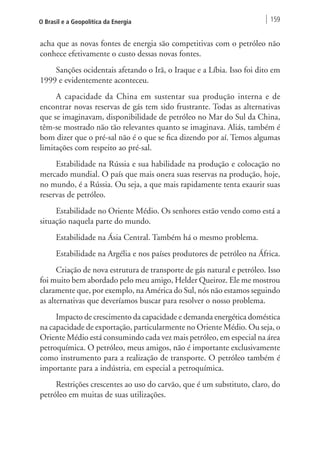 O Brasil e a Geopolítica da Energia 159 
acha que as novas fontes de energia são competitivas com o petróleo não 
conhece efetivamente o custo dessas novas fontes. 
Sanções ocidentais afetando o Irã, o Iraque e a Líbia. Isso foi dito em 
1999 e evidentemente aconteceu. 
A capacidade da China em sustentar sua produção interna e de 
encontrar novas reservas de gás tem sido frustrante. Todas as alternativas 
que se imaginavam, disponibilidade de petróleo no Mar do Sul da China, 
têm-se mostrado não tão relevantes quanto se imaginava. Aliás, também é 
bom dizer que o pré-sal não é o que se fica dizendo por aí. Temos algumas 
limitações com respeito ao pré-sal. 
Estabilidade na Rússia e sua habilidade na produção e colocação no 
mercado mundial. O país que mais onera suas reservas na produção, hoje, 
no mundo, é a Rússia. Ou seja, a que mais rapidamente tenta exaurir suas 
reservas de petróleo. 
Estabilidade no Oriente Médio. Os senhores estão vendo como está a 
situação naquela parte do mundo. 
Estabilidade na Ásia Central. Também há o mesmo problema. 
Estabilidade na Argélia e nos países produtores de petróleo na África. 
Criação de nova estrutura de transporte de gás natural e petróleo. Isso 
foi muito bem abordado pelo meu amigo, Helder Queiroz. Ele me mostrou 
claramente que, por exemplo, na América do Sul, nós não estamos seguindo 
as alternativas que deveríamos buscar para resolver o nosso problema. 
Impacto de crescimento da capacidade e demanda energética doméstica 
na capacidade de exportação, particularmente no Oriente Médio. Ou seja, o 
Oriente Médio está consumindo cada vez mais petróleo, em especial na área 
petroquímica. O petróleo, meus amigos, não é importante exclusivamente 
como instrumento para a realização de transporte. O petróleo também é 
importante para a indústria, em especial a petroquímica. 
Restrições crescentes ao uso do carvão, que é um substituto, claro, do 
petróleo em muitas de suas utilizações. 
 