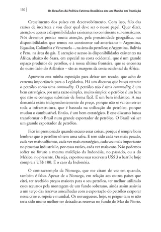 160 Os Desafios da Política Externa Brasileira em um Mundo em Transição 
Crescimento dos países em desenvolvimento. Com isso, falo das 
razões de incerteza e vou dizer qual deve ser o nosso papel. Quer dizer, 
atenção e acesso a disponibilidades existentes no continente sul-americano. 
Nós devemos prestar muita atenção, pela proximidade geográfica, nas 
disponibilidades que temos no continente sul-americano – Argentina, 
Equador, Colômbia e Venezuela –, na área do petróleo; e Argentina, Bolívia 
e Peru, na área do gás. E atenção e acesso às disponibilidades existentes na 
África, abaixo do Saara, em especial na costa ocidental, que é um grande 
espaço produtor de petróleo, e à nossa última fronteira, que se encontra 
do outro lado do Atlântico – são as margens da costa ocidental da África. 
Aproveito esta minha exposição para deixar um recado, que acho de 
extrema importância para o Legislativo. Há um discurso que busca retratar 
o petróleo como uma commodity. O petróleo não é uma commodity; é um 
bem estratégico, por uma razão simples, muito simples: o petróleo é um bem 
que não se consegue substituir de forma fácil. É um bem inelástico. A sua 
demanda existe independentemente do preço, porque não se vai converter 
toda a infraestrutura, que é baseada na utilização do petróleo, porque 
mudou o combustível. Então, é um bem estratégico. E esse discurso busca 
transformar o Brasil num grande exportador de petróleo. O Brasil vai ser 
um grande exportador de petróleo. 
Fico impressionado quando escuto essas coisas, porque é sempre bom 
lembrar que o petróleo só tem uma safra. E tem sido cada vez mais pesado, 
cada vez mais sulfuroso, cada vez mais estratégico, cada vez mais importante 
no processo industrial e, por essas razões, cada vez mais caro. Não podemos 
sofrer no futuro a mesma maldição da Indonésia, no passado, ou a do 
México, no presente. Ou seja, exportou suas reservas a US$ 3 o barril e hoje 
compra a US$ 100. É o caso da Indonésia. 
O contraexemplo da Noruega, que me citam de vez em quando, 
também é falso. Apesar de a Noruega, em relação aos outros países que 
citei, ter recebido preços maiores para o seu petróleo, ter melhor utilizado 
esses recursos pela montagem de um fundo soberano, ainda assim assistiu 
a um terço das reservas amealhadas com a exportação do petróleo evaporar 
nessa crise europeia e mundial. Os noruegueses, hoje, se perguntam se não 
teria sido muito melhor ter deixado as reservas no fundo do Mar do Norte. 
 