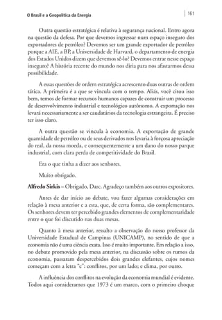O Brasil e a Geopolítica da Energia 161 
Outra questão estratégica é relativa à segurança nacional. Entro agora 
na questão da defesa. Por que devemos ingressar num espaço inseguro dos 
exportadores de petróleo? Devemos ser um grande exportador de petróleo 
porque a AIE, a BP, a Universidade de Harvard, o departamento de energia 
dos Estados Unidos dizem que devemos sê-lo? Devemos entrar nesse espaço 
inseguro? A história recente do mundo nos diria para nos afastarmos dessa 
possibilidade. 
A essas questões de ordem estratégica acrescento duas outras de ordem 
tática. A primeira é a que se vincula com o tempo. Aliás, você citou isso 
bem, temos de formar recursos humanos capazes de construir um processo 
de desenvolvimento industrial e tecnológico autônomo. A exportação nos 
levará necessariamente a ser caudatários da tecnologia estrangeira. É preciso 
ter isso claro. 
A outra questão se vincula à economia. A exportação de grande 
quantidade de petróleo ou de seus derivados nos levaria à forçosa apreciação 
do real, da nossa moeda, e consequentemente a um dano do nosso parque 
industrial, com clara perda de competitividade do Brasil. 
Era o que tinha a dizer aos senhores. 
Muito obrigado. 
Alfredo Sirkis – Obrigado, Darc. Agradeço também aos outros expositores. 
Antes de dar início ao debate, vou fazer algumas considerações em 
relação à mesa anterior e a esta, que, de certa forma, são complementares. 
Os senhores devem ter percebido grandes elementos de complementaridade 
entre o que foi discutido nas duas mesas. 
Quanto à mesa anterior, ressalto a observação do nosso professor da 
Universidade Estadual de Campinas (UNICAMP), no sentido de que a 
economia não é uma ciência exata. Isso é muito importante. Em relação a isso, 
no debate promovido pela mesa anterior, na discussão sobre os rumos da 
economia, passaram despercebidos dois grandes elefantes, cujos nomes 
começam com a letra “c”: conflitos, por um lado; e clima, por outro. 
A influência dos conflitos na evolução da economia mundial é evidente. 
Todos aqui consideramos que 1973 é um marco, com o primeiro choque 
 