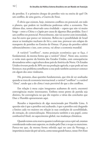 162 Os Desafios da Política Externa Brasileira em um Mundo em Transição 
do petróleo. E o primeiro choque do petróleo veio na esteira de quê? De 
um conflito, de uma guerra, a Guerra do Sinai. 
É obvio que existem, hoje, inúmeros conflitos em potencial, em todo 
o planeta, que podem ter incidências poderosas sobre a economia. Nos 
últimos dias, temos observado uma rivalidade – espero que não vá muito 
longe – entre a China e o Japão por causa de algumas ilhas perdidas. Esse é 
um conflito em potencial. Provavelmente, não vai ocorrer com intensidade, 
mas há outro que parece ser iminente. Refiro-me à possibilidade de Israel 
atacar as instalações nucleares do Irã e, com isso, provocar um colapso do 
transporte de petróleo no Estreito de Ormuz. O preço do petróleo subirá 
substancialmente e isso, com certeza, vai afetar a economia mundial. 
A variável “conflitos”, numa projeção econômica que se faça, é 
fundamental, da mesma forma que a variável “clima”. Neste ano, ocorreu 
o verão mais quente da história dos Estados Unidos, com consequências 
devastadoras sobre a agricultura desse país da América do Norte. Os Estados 
Unidos tiveram perda de 30% em sua produção agrícola, o que pode até nos 
favorecer, mas problema semelhante a esse pode também acontecer conosco 
em algum dos anos vindouros. 
Há, portanto, duas questões fundamentais, que têm de ser analisadas 
quando se trata de economia internacional: a variável “conflitos” e a variável 
“clima”, sendo que a do clima é mais previsível do que a dos conflitos. 
Em relação à mesa cujos integrantes acabamos de ouvir, encontrei 
convergências muito interessantes. Embora nosso ponto de partida seja 
distinto, há convergência no que diz respeito a várias das conclusões que 
Darc e Haroldo apresentaram aqui. 
Ressalto a importância de algo mencionado por Haroldo Lima. A 
questão não é que o petróleo está acabando, é que o petróleo está chegando 
a limites cada vez maiores em relação às suas condições de acessibilidade, 
de extração, de comercialização. Mencionaria também o seu papel, como 
combustível fóssil, no aquecimento global, nas mudanças climáticas. 
Quando temos certa reserva quanto à euforia que cerca o pré‑sal, estamos 
considerando todos esses aspectos, os citados pelo Darc e os que eu menciono. 
Parece-me que, da mesma forma referida aqui no caso da Noruega, a 
importância maior do pré-sal seria, como nosso grande banco, nosso Fort Knox 
 