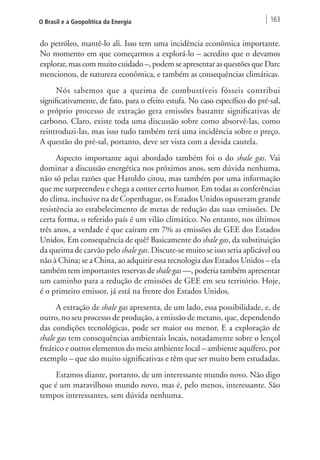 O Brasil e a Geopolítica da Energia 163 
do petróleo, mantê-lo ali. Isso tem uma incidência econômica importante. 
No momento em que começarmos a explorá-lo – acredito que o devamos 
explorar, mas com muito cuidado –, podem se apresentar as questões que Darc 
mencionou, de natureza econômica, e também as consequências climáticas. 
Nós sabemos que a queima de combustíveis fósseis contribui 
significativamente, de fato, para o efeito estufa. No caso específico do pré-sal, 
o próprio processo de extração gera emissões bastante significativas de 
carbono. Claro, existe toda uma discussão sobre como absorvê-las, como 
reintroduzi-las, mas isso tudo também terá uma incidência sobre o preço. 
A questão do pré-sal, portanto, deve ser vista com a devida cautela. 
Aspecto importante aqui abordado também foi o do shale gas. Vai 
dominar a discussão energética nos próximos anos, sem dúvida nenhuma, 
não só pelas razões que Haroldo citou, mas também por uma informação 
que me surpreendeu e chega a conter certo humor. Em todas as conferências 
do clima, inclusive na de Copenhague, os Estados Unidos opuseram grande 
resistência ao estabelecimento de metas de redução das suas emissões. De 
certa forma, o referido país é um vilão climático. No entanto, nos últimos 
três anos, a verdade é que caíram em 7% as emissões de GEE dos Estados 
Unidos. Em consequência de quê? Basicamente do shale gas, da substituição 
da queima de carvão pelo shale gas. Discute-se muito se isso seria aplicável ou 
não à China; se a China, ao adquirir essa tecnologia dos Estados Unidos – ela 
também tem importantes reservas de shale gas —, poderia também apresentar 
um caminho para a redução de emissões de GEE em seu território. Hoje, 
é o primeiro emissor, já está na frente dos Estados Unidos. 
A extração de shale gas apresenta, de um lado, essa possibilidade, e, de 
outro, no seu processo de produção, a emissão de metano, que, dependendo 
das condições tecnológicas, pode ser maior ou menor. E a exploração de 
shale gas tem consequências ambientais locais, notadamente sobre o lençol 
freático e outros elementos do meio ambiente local – ambiente aquífero, por 
exemplo – que são muito significativas e têm que ser muito bem estudadas. 
Estamos diante, portanto, de um interessante mundo novo. Não digo 
que é um maravilhoso mundo novo, mas é, pelo menos, interessante. São 
tempos interessantes, sem dúvida nenhuma. 
 
