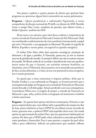 164 Os Desafios da Política Externa Brasileira em um Mundo em Transição 
Vou passar a palavra a quatro pessoas da plateia que queiram fazer 
perguntas ou apresentar algum breve comentário aos nossos palestrantes. 
Pergunta – Quero parabenizar o embaixador Figueiredo; o nosso 
companheiro de direção nacional do PCdoB e ex-diretor da ANP, Haroldo 
Lima; o amigo Darc Costa, estudioso da questão, que admiro muito, e 
Helder Queiroz, também da ANP. 
Nessa mesa e na anterior, para mim ficou evidente a importância da 
recente entrada da Venezuela no Mercado Comum do Sul (Mercosul). Pode 
ser considerado o enfrentamento da crise econômica internacional, o papel 
que tem a Venezuela, a sua agregação ao Mercosul. Ela pode vir seguida de 
Bolívia, Equador e outros países, em especial na questão energética. 
O senhor Darc falou sobre duas questões estratégicas: produção de 
alimentos e de água e petróleo. A Venezuela, parece-me, já tem as maiores 
reservas de petróleo do mundo. A extração é difícil, mas são as maiores reservas 
do mundo. No Brasil, acaba de ser revelada a descoberta de mais um aquífero, 
muito maior do que o Guarani, em território somente brasileiro, na 
Amazônia, creio. O Mercosul, dessa maneira, vai se tornando uma potência, 
de fato, na área alimentar, e, é claro, já tem esse potencial na área energética. 
Isso é muito promissor. 
Eu queria que a mesa comentasse o impacto político. Acho que os 
Estados Unidos e a sua embaixada no Paraguai, se tivessem previsto que a 
consequência do golpe no Paraguai seria a entrada da Venezuela no Mercosul, 
teriam brecado o referido golpe. Saíram perdendo com essa consequência. 
A presidenta Dilma teve a coragem de propor a entrada da Venezuela no 
Mercosul, o que, acho, acelera muito a integração sul-americana e também 
a latino-americana. 
Pergunta – Eu queria fazer apenas três breves comentários. Primeiro, é um 
pouco surpreendente que, num debate sobre a geopolítica da energia nos dias 
de hoje, pouca referência se faça à OPEP. Se esse debate tivesse ocorrido há 
trinta, quarenta anos, a palavra OPEP seria repetida várias vezes. Foi citada 
apenas na apresentação do senhor Darc, que nos apresentou informação até 
curiosa. Ele disse que a OPEP pode voltar a dominar o mercado petrolífero 
como produtor e fornecedor. Essa é uma questão a respeito da qual talvez 
valha a pena refletirmos. Solicito aos palestrantes que também reflitam 
 