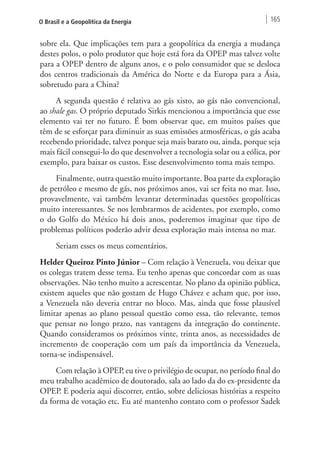 O Brasil e a Geopolítica da Energia 165 
sobre ela. Que implicações tem para a geopolítica da energia a mudança 
destes polos, o polo produtor que hoje está fora da OPEP mas talvez volte 
para a OPEP dentro de alguns anos, e o polo consumidor que se desloca 
dos centros tradicionais da América do Norte e da Europa para a Ásia, 
sobretudo para a China? 
A segunda questão é relativa ao gás xisto, ao gás não convencional, 
ao shale gas. O próprio deputado Sirkis mencionou a importância que esse 
elemento vai ter no futuro. É bom observar que, em muitos países que 
têm de se esforçar para diminuir as suas emissões atmosféricas, o gás acaba 
recebendo prioridade, talvez porque seja mais barato ou, ainda, porque seja 
mais fácil consegui-lo do que desenvolver a tecnologia solar ou a eólica, por 
exemplo, para baixar os custos. Esse desenvolvimento toma mais tempo. 
Finalmente, outra questão muito importante. Boa parte da exploração 
de petróleo e mesmo de gás, nos próximos anos, vai ser feita no mar. Isso, 
provavelmente, vai também levantar determinadas questões geopolíticas 
muito interessantes. Se nos lembrarmos de acidentes, por exemplo, como 
o do Golfo do México há dois anos, poderemos imaginar que tipo de 
problemas políticos poderão advir dessa exploração mais intensa no mar. 
Seriam esses os meus comentários. 
Helder Queiroz Pinto Júnior – Com relação à Venezuela, vou deixar que 
os colegas tratem desse tema. Eu tenho apenas que concordar com as suas 
observações. Não tenho muito a acrescentar. No plano da opinião pública, 
existem aqueles que não gostam de Hugo Chávez e acham que, por isso, 
a Venezuela não deveria entrar no bloco. Mas, ainda que fosse plausível 
limitar apenas ao plano pessoal questão como essa, tão relevante, temos 
que pensar no longo prazo, nas vantagens da integração do continente. 
Quando consideramos os próximos vinte, trinta anos, as necessidades de 
incremento de cooperação com um país da importância da Venezuela, 
torna-se indispensável. 
Com relação à OPEP, eu tive o privilégio de ocupar, no período final do 
meu trabalho acadêmico de doutorado, sala ao lado da do ex-presidente da 
OPEP. E poderia aqui discorrer, então, sobre deliciosas histórias a respeito 
da forma de votação etc. Eu até mantenho contato com o professor Sadek 
 