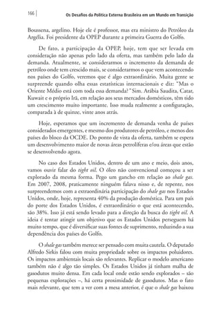 166 Os Desafios da Política Externa Brasileira em um Mundo em Transição 
Boussena, argelino. Hoje ele é professor, mas era ministro do Petróleo da 
Argélia. Foi presidente da OPEP durante a primeira Guerra do Golfo. 
De fato, a participação da OPEP, hoje, tem que ser levada em 
consideração não apenas pelo lado da oferta, mas também pelo lado da 
demanda. Atualmente, se considerarmos o incremento da demanda de 
petróleo onde tem crescido mais, se considerarmos o que vem acontecendo 
nos países do Golfo, veremos que é algo extraordinário. Muita gente se 
surpreende quando olha essas estatísticas internacionais e diz: “Mas o 
Oriente Médio está com toda essa demanda?” Sim. Arábia Saudita, Catar, 
Kuwait e o próprio Irã, em relação aos seus mercados domésticos, têm tido 
um crescimento muito importante. Isso muda realmente a configuração, 
comparada à de quinze, vinte anos atrás. 
Hoje, esperamos que um incremento de demanda venha de países 
considerados emergentes, e mesmo dos produtores de petróleo, e menos dos 
países do bloco da OCDE. Do ponto de vista da oferta, também se espera 
um desenvolvimento maior de novas áreas petrolíferas e/ou áreas que estão 
se desenvolvendo agora. 
No caso dos Estados Unidos, dentro de um ano e meio, dois anos, 
vamos ouvir falar do tight oil. O óleo não convencional começou a ser 
explorado da mesma forma. Pego um gancho em relação ao shale gas. 
Em 2007, 2008, praticamente ninguém falava nisso e, de repente, nos 
surpreendemos com a extraordinária participação do shale gas nos Estados 
Unidos, onde, hoje, representa 40% da produção doméstica. Para um país 
do porte dos Estados Unidos, é extraordinário o que está acontecendo, 
são 38%. Isso já está sendo levado para a direção da busca do tight oil. A 
ideia é tentar atingir um objetivo que os Estados Unidos perseguem há 
muito tempo, que é diversificar suas fontes de suprimento, reduzindo a sua 
dependência dos países do Golfo. 
O shale gas também merece ser pensado com muita cautela. O deputado 
Alfredo Sirkis falou com muita propriedade sobre os impactos poluidores. 
Os impactos ambientais locais são relevantes. Replicar o modelo americano 
também não é algo tão simples. Os Estados Unidos já tinham malha de 
gasodutos muito densa. Em cada local onde estão sendo explorados – são 
pequenas explorações –, há certa proximidade de gasodutos. Mas o fato 
mais relevante, que tem a ver com a mesa anterior, é que o shale gas baixou 
 