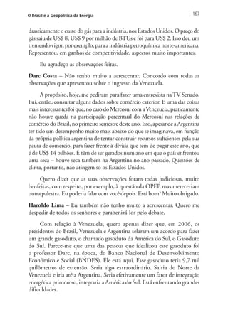 O Brasil e a Geopolítica da Energia 167 
drasticamente o custo do gás para a indústria, nos Estados Unidos. O preço do 
gás saiu de US$ 8, US$ 9 por milhão de BTUs e foi para US$ 2. Isso deu um 
tremendo vigor, por exemplo, para a indústria petroquímica norte-americana. 
Representou, em ganhos de competitividade, aspectos muito importantes. 
Eu agradeço as observações feitas. 
Darc Costa – Não tenho muito a acrescentar. Concordo com todas as 
observações que apresentou sobre o ingresso da Venezuela. 
A propósito, hoje, me pediram para fazer uma entrevista na TV Senado. 
Fui, então, consultar alguns dados sobre comércio exterior. E uma das coisas 
mais interessantes foi que, no caso do Mercosul com a Venezuela, praticamente 
não houve queda na participação percentual do Mercosul nas relações de 
comércio do Brasil, no primeiro semestre deste ano. Isso, apesar de a Argentina 
ter tido um desempenho muito mais abaixo do que se imaginava, em função 
da própria política argentina de tentar construir recursos suficientes pela sua 
pauta de comércio, para fazer frente à dívida que tem de pagar este ano, que 
é de US$ 14 bilhões. E têm de ser gerados num ano em que o país enfrentou 
uma seca – houve seca também na Argentina no ano passado. Questões de 
clima, portanto, não atingem só os Estados Unidos. 
Quero dizer que as suas observações foram todas judiciosas, muito 
benfeitas, com respeito, por exemplo, à questão da OPEP, mas mereceriam 
outra palestra. Eu poderia falar com você depois. Está bom? Muito obrigado. 
Haroldo Lima – Eu também não tenho muito a acrescentar. Quero me 
despedir de todos os senhores e parabenizá-los pelo debate. 
Com relação à Venezuela, quero apenas dizer que, em 2006, os 
presidentes do Brasil, Venezuela e Argentina selaram um acordo para fazer 
um grande gasoduto, o chamado gasoduto da América do Sul, o Gasoduto 
do Sul. Parece-me que uma das pessoas que idealizou esse gasoduto foi 
o professor Darc, na época, do Banco Nacional de Desenvolvimento 
Econômico e Social (BNDES). Ele está aqui. Esse gasoduto teria 9,7 mil 
quilômetros de extensão. Seria algo extraordinário. Sairia do Norte da 
Venezuela e iria até a Argentina. Seria efetivamente um fator de integração 
energética primoroso, integraria a América do Sul. Está enfrentando grandes 
dificuldades. 
 