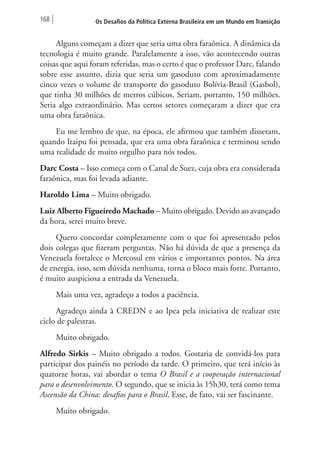 168 Os Desafios da Política Externa Brasileira em um Mundo em Transição 
Alguns começam a dizer que seria uma obra faraônica. A dinâmica da 
tecnologia é muito grande. Paralelamente a isso, vão acontecendo outras 
coisas que aqui foram referidas, mas o certo é que o professor Darc, falando 
sobre esse assunto, dizia que seria um gasoduto com aproximadamente 
cinco vezes o volume de transporte do gasoduto Bolívia-Brasil (Gasbol), 
que tinha 30 milhões de metros cúbicos. Seriam, portanto, 150 milhões. 
Seria algo extraordinário. Mas certos setores começaram a dizer que era 
uma obra faraônica. 
Eu me lembro de que, na época, ele afirmou que também disseram, 
quando Itaipu foi pensada, que era uma obra faraônica e terminou sendo 
uma realidade de muito orgulho para nós todos. 
Darc Costa – Isso começa com o Canal de Suez, cuja obra era considerada 
faraônica, mas foi levada adiante. 
Haroldo Lima – Muito obrigado. 
Luiz Alberto Figueiredo Machado – Muito obrigado. Devido ao avançado 
da hora, serei muito breve. 
Quero concordar completamente com o que foi apresentado pelos 
dois colegas que fizeram perguntas. Não há dúvida de que a presença da 
Venezuela fortalece o Mercosul em vários e importantes pontos. Na área 
de energia, isso, sem dúvida nenhuma, torna o bloco mais forte. Portanto, 
é muito auspiciosa a entrada da Venezuela. 
Mais uma vez, agradeço a todos a paciência. 
Agradeço ainda à CREDN e ao Ipea pela iniciativa de realizar este 
ciclo de palestras. 
Muito obrigado. 
Alfredo Sirkis – Muito obrigado a todos. Gostaria de convidá-los para 
participar dos painéis no período da tarde. O primeiro, que terá início às 
quatorze horas, vai abordar o tema O Brasil e a cooperação internacional 
para o desenvolvimento. O segundo, que se inicia às 15h30, terá como tema 
Ascensão da China: desafios para o Brasil. Esse, de fato, vai ser fascinante. 
Muito obrigado. 
 
