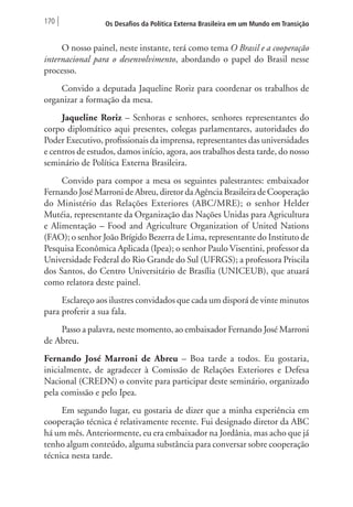 170 Os Desafios da Política Externa Brasileira em um Mundo em Transição 
O nosso painel, neste instante, terá como tema O Brasil e a cooperação 
internacional para o desenvolvimento, abordando o papel do Brasil nesse 
processo. 
Convido a deputada Jaqueline Roriz para coordenar os trabalhos de 
organizar a formação da mesa. 
Jaqueline Roriz – Senhoras e senhores, senhores representantes do 
corpo diplomático aqui presentes, colegas parlamentares, autoridades do 
Poder Executivo, profissionais da imprensa, representantes das universidades 
e centros de estudos, damos início, agora, aos trabalhos desta tarde, do nosso 
seminário de Política Externa Brasileira. 
Convido para compor a mesa os seguintes palestrantes: embaixador 
Fernando José Marroni de Abreu, diretor da Agência Brasileira de Cooperação 
do Ministério das Relações Exteriores (ABC/MRE); o senhor Helder 
Mutéia, representante da Organização das Nações Unidas para Agricultura 
e Alimentação – Food and Agriculture Organization of United Nations 
(FAO); o senhor João Brígido Bezerra de Lima, representante do Instituto de 
Pesquisa Econômica Aplicada (Ipea); o senhor Paulo Visentini, professor da 
Universidade Federal do Rio Grande do Sul (UFRGS); a professora Priscila 
dos Santos, do Centro Universitário de Brasília (UNICEUB), que atuará 
como relatora deste painel. 
Esclareço aos ilustres convidados que cada um disporá de vinte minutos 
para proferir a sua fala. 
Passo a palavra, neste momento, ao embaixador Fernando José Marroni 
de Abreu. 
Fernando José Marroni de Abreu – Boa tarde a todos. Eu gostaria, 
inicialmente, de agradecer à Comissão de Relações Exteriores e Defesa 
Nacional (CREDN) o convite para participar deste seminário, organizado 
pela comissão e pelo Ipea. 
Em segundo lugar, eu gostaria de dizer que a minha experiência em 
cooperação técnica é relativamente recente. Fui designado diretor da ABC 
há um mês. Anteriormente, eu era embaixador na Jordânia, mas acho que já 
tenho algum conteúdo, alguma substância para conversar sobre cooperação 
técnica nesta tarde. 
 