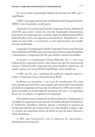 O Brasil e a Cooperação Internacional para o Desenvolvimento 171 
Eu inicio minha apresentação falando da estrutura da ABC, que é 
simplificada. 
A ABC é um órgão subordinado ao Ministério das Relações Exteriores 
(MRE) e tem três grandes coordenações. 
A primeira é a Coordenação Geral de Cooperação Técnica Multilateral 
(CGCM), que, como o nome diz, trata das organizações internacionais, 
basicamente da cooperação que os demais órgãos da administração pública 
federal brasileira têm com organismos internacionais. Normalmente – nós 
vamos ver mais tarde –, os convênios, os atos internacionais, são tratados 
por essa coordenação. 
A segunda é a Coordenação Geral de Cooperação Técnica entre Países em 
Desenvolvimento (CGPD), que é um tema mais recente na agenda brasileira, 
e, basicamente, a Cooperação Sul-Sul, que também veremos em detalhes. 
A terceira é a Coordenação Técnica Bilateral, que é a área mais 
tradicional de cooperação técnica e que iniciou esse tipo de tratamento do 
assunto. O Brasil recebia cooperação dos países doadores tradicionais, até 
mudar e passar a ter um perfil mais equilibrado, como atualmente. 
A ABC, por lei, tem a atribuição de coordenar, negociar, aprovar e 
avaliar a cooperação técnica internacional do Brasil. 
Conforme eu mencionei, é um meio de coordenação. Em umas 
áreas, quando um ministério, por exemplo, quer desenvolver determinada 
atividade de cooperação técnica, tem de submetê-la à ABC para receber o 
apoio necessário na coordenação do tratamento do tema e na negociação 
do ato em si e, depois, no segmento da cooperação. 
Nós também temos a função de coordenar, financiar e implementar as 
atividades de cooperação técnica que são executadas pelo governo brasileiro. 
E, finalmente, identificar, elaborar, aprovar e monitorar os projetos da 
Cooperação Sul-Sul, que iremos tratar com mais detalhes a seguir, e que 
é a vertente de cooperação técnica do Brasil em que há maior interesse e 
maior dinamismo. 
A ABC atua basicamente com os objetivos de capacitação e 
fortalecimento institucional. 
 