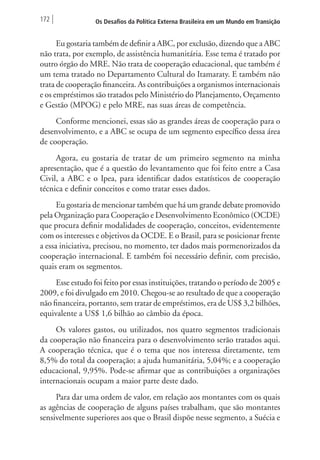 172 Os Desafios da Política Externa Brasileira em um Mundo em Transição 
Eu gostaria também de definir a ABC, por exclusão, dizendo que a ABC 
não trata, por exemplo, de assistência humanitária. Esse tema é tratado por 
outro órgão do MRE. Não trata de cooperação educacional, que também é 
um tema tratado no Departamento Cultural do Itamaraty. E também não 
trata de cooperação financeira. As contribuições a organismos internacionais 
e os empréstimos são tratados pelo Ministério do Planejamento, Orçamento 
e Gestão (MPOG) e pelo MRE, nas suas áreas de competência. 
Conforme mencionei, essas são as grandes áreas de cooperação para o 
desenvolvimento, e a ABC se ocupa de um segmento específico dessa área 
de cooperação. 
Agora, eu gostaria de tratar de um primeiro segmento na minha 
apresentação, que é a questão do levantamento que foi feito entre a Casa 
Civil, a ABC e o Ipea, para identificar dados estatísticos de cooperação 
técnica e definir conceitos e como tratar esses dados. 
Eu gostaria de mencionar também que há um grande debate promovido 
pela Organização para Cooperação e Desenvolvimento Econômico (OCDE) 
que procura definir modalidades de cooperação, conceitos, evidentemente 
com os interesses e objetivos da OCDE. E o Brasil, para se posicionar frente 
a essa iniciativa, precisou, no momento, ter dados mais pormenorizados da 
cooperação internacional. E também foi necessário definir, com precisão, 
quais eram os segmentos. 
Esse estudo foi feito por essas instituições, tratando o período de 2005 e 
2009, e foi divulgado em 2010. Chegou-se ao resultado de que a cooperação 
não financeira, portanto, sem tratar de empréstimos, era de US$ 3,2 bilhões, 
equivalente a US$ 1,6 bilhão ao câmbio da época. 
Os valores gastos, ou utilizados, nos quatro segmentos tradicionais 
da cooperação não financeira para o desenvolvimento serão tratados aqui. 
A cooperação técnica, que é o tema que nos interessa diretamente, tem 
8,5% do total da cooperação; a ajuda humanitária, 5,04%; e a cooperação 
educacional, 9,95%. Pode-se afirmar que as contribuições a organizações 
internacionais ocupam a maior parte deste dado. 
Para dar uma ordem de valor, em relação aos montantes com os quais 
as agências de cooperação de alguns países trabalham, que são montantes 
sensivelmente superiores aos que o Brasil dispõe nesse segmento, a Suécia e 
 