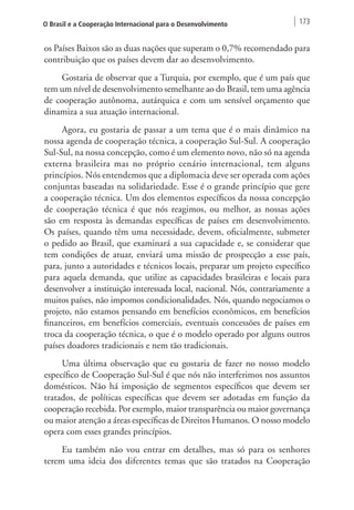 O Brasil e a Cooperação Internacional para o Desenvolvimento 173 
os Países Baixos são as duas nações que superam o 0,7% recomendado para 
contribuição que os países devem dar ao desenvolvimento. 
Gostaria de observar que a Turquia, por exemplo, que é um país que 
tem um nível de desenvolvimento semelhante ao do Brasil, tem uma agência 
de cooperação autônoma, autárquica e com um sensível orçamento que 
dinamiza a sua atuação internacional. 
Agora, eu gostaria de passar a um tema que é o mais dinâmico na 
nossa agenda de cooperação técnica, a cooperação Sul-Sul. A cooperação 
Sul-Sul, na nossa concepção, como é um elemento novo, não só na agenda 
externa brasileira mas no próprio cenário internacional, tem alguns 
princípios. Nós entendemos que a diplomacia deve ser operada com ações 
conjuntas baseadas na solidariedade. Esse é o grande princípio que gere 
a cooperação técnica. Um dos elementos específicos da nossa concepção 
de cooperação técnica é que nós reagimos, ou melhor, as nossas ações 
são em resposta às demandas específicas de países em desenvolvimento. 
Os países, quando têm uma necessidade, devem, oficialmente, submeter 
o pedido ao Brasil, que examinará a sua capacidade e, se considerar que 
tem condições de atuar, enviará uma missão de prospecção a esse país, 
para, junto a autoridades e técnicos locais, preparar um projeto específico 
para aquela demanda, que utilize as capacidades brasileiras e locais para 
desenvolver a instituição interessada local, nacional. Nós, contrariamente a 
muitos países, não impomos condicionalidades. Nós, quando negociamos o 
projeto, não estamos pensando em benefícios econômicos, em benefícios 
financeiros, em benefícios comerciais, eventuais concessões de países em 
troca da cooperação técnica, o que é o modelo operado por alguns outros 
países doadores tradicionais e nem tão tradicionais. 
Uma última observação que eu gostaria de fazer no nosso modelo 
específico de Cooperação Sul-Sul é que nós não interferimos nos assuntos 
domésticos. Não há imposição de segmentos específicos que devem ser 
tratados, de políticas específicas que devem ser adotadas em função da 
cooperação recebida. Por exemplo, maior transparência ou maior governança 
ou maior atenção a áreas específicas de Direitos Humanos. O nosso modelo 
opera com esses grandes princípios. 
Eu também não vou entrar em detalhes, mas só para os senhores 
terem uma ideia dos diferentes temas que são tratados na Cooperação 
 