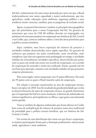174 Os Desafios da Política Externa Brasileira em um Mundo em Transição 
Sul-Sul, evidentemente há uma maior demanda por áreas em que o Brasil 
tradicionalmente tem maior capacidade e maior conhecimento, que são: 
agricultura, saúde, educação, meio ambiente, segurança pública e uma 
tendência muito crescente, também, para os programas de inclusão social. 
Agora, eu passarei brevemente a analisar as principais áreas geográficas 
que são prioritárias para a nossa Cooperação Sul-Sul. Eu gostaria de 
mencionar que cerca de US$ 40 milhões deverão ser empregados nos 
próximos três anos para projetos em cooperação nas Américas do Sul, Central 
e no Caribe, que, como os senhores sabem, é uma das áreas prioritárias para 
a política externa brasileira. 
Aqui, também, uma breve exposição do número de projetos e 
atividades isoladas desenvolvidas nessa região específica. Eu gostaria de 
esclarecer que projetos são ações coordenadas, mais envolvidas, mais 
complexas e que têm um segmento mais prolongado no tempo; e atividades 
isoladas são normalmente atividades específicas, desenvolvidas por países 
com os quais nós ainda não temos um acordo de cooperação, ou o acordo 
de cooperação foi assinado e ainda não ratificado. Então, quando não há 
essa base para operação, atuamos com atividades isoladas até que possamos 
cooperar plenamente. 
Nós, nessa região, temos cooperação com 31 países diferentes. No total, 
são 95 países com os quais o Brasil mantém ações de cooperação. 
Em relação à execução orçamentária na área de cooperação técnica, 
houve um ápice em 2010. Isso foi resultado da grande prioridade que se deu 
ao desenvolvimento de ações de cooperação técnica, ao grande dinamismo 
que a Cooperação Sul-Sul teve nesse momento, à abertura de embaixadas em 
número significativo, principalmente na África, o que gerou uma demanda 
muito grande. 
Trata-se também de algumas embaixadas que foram abertas no Caribe 
bem como da multiplicação do número de projetos numa área tradicional 
de prioridade para a política externa brasileira, que era América do Sul, 
Central e Caribe. 
Em termos de uma distribuição dos temas em que houve cooperação, 
as maiores participações foram para a formação profissional e educacional, 
saúde, agricultura e meio ambiente. 
 