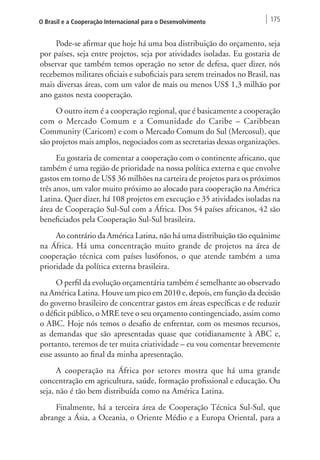 O Brasil e a Cooperação Internacional para o Desenvolvimento 175 
Pode-se afirmar que hoje há uma boa distribuição do orçamento, seja 
por países, seja entre projetos, seja por atividades isoladas. Eu gostaria de 
observar que também temos operação no setor de defesa, quer dizer, nós 
recebemos militares oficiais e suboficiais para serem treinados no Brasil, nas 
mais diversas áreas, com um valor de mais ou menos US$ 1,3 milhão por 
ano gastos nesta cooperação. 
O outro item é a cooperação regional, que é basicamente a cooperação 
com o Mercado Comum e a Comunidade do Caribe – Caribbean 
Community (Caricom) e com o Mercado Comum do Sul (Mercosul), que 
são projetos mais amplos, negociados com as secretarias dessas organizações. 
Eu gostaria de comentar a cooperação com o continente africano, que 
também é uma região de prioridade na nossa política externa e que envolve 
gastos em torno de US$ 36 milhões na carteira de projetos para os próximos 
três anos, um valor muito próximo ao alocado para cooperação na América 
Latina. Quer dizer, há 108 projetos em execução e 35 atividades isoladas na 
área de Cooperação Sul-Sul com a África. Dos 54 países africanos, 42 são 
beneficiados pela Cooperação Sul-Sul brasileira. 
Ao contrário da América Latina, não há uma distribuição tão equânime 
na África. Há uma concentração muito grande de projetos na área de 
cooperação técnica com países lusófonos, o que atende também a uma 
prioridade da política externa brasileira. 
O perfil da evolução orçamentária também é semelhante ao observado 
na América Latina. Houve um pico em 2010 e, depois, em função da decisão 
do governo brasileiro de concentrar gastos em áreas específicas e de reduzir 
o déficit público, o MRE teve o seu orçamento contingenciado, assim como 
o ABC. Hoje nós temos o desafio de enfrentar, com os mesmos recursos, 
as demandas que são apresentadas quase que cotidianamente à ABC e, 
portanto, teremos de ter muita criatividade – eu vou comentar brevemente 
esse assunto ao final da minha apresentação. 
A cooperação na África por setores mostra que há uma grande 
concentração em agricultura, saúde, formação profissional e educação. Ou 
seja, não é tão bem distribuída como na América Latina. 
Finalmente, há a terceira área de Cooperação Técnica Sul-Sul, que 
abrange a Ásia, a Oceania, o Oriente Médio e a Europa Oriental, para a 
 