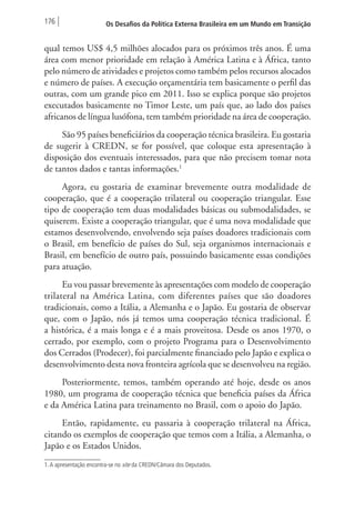 176 Os Desafios da Política Externa Brasileira em um Mundo em Transição 
qual temos US$ 4,5 milhões alocados para os próximos três anos. É uma 
área com menor prioridade em relação à América Latina e à África, tanto 
pelo número de atividades e projetos como também pelos recursos alocados 
e número de países. A execução orçamentária tem basicamente o perfil das 
outras, com um grande pico em 2011. Isso se explica porque são projetos 
executados basicamente no Timor Leste, um país que, ao lado dos países 
africanos de língua lusófona, tem também prioridade na área de cooperação. 
São 95 países beneficiários da cooperação técnica brasileira. Eu gostaria 
de sugerir à CREDN, se for possível, que coloque esta apresentação à 
disposição dos eventuais interessados, para que não precisem tomar nota 
de tantos dados e tantas informações.1 
Agora, eu gostaria de examinar brevemente outra modalidade de 
cooperação, que é a cooperação trilateral ou cooperação triangular. Esse 
tipo de cooperação tem duas modalidades básicas ou submodalidades, se 
quiserem. Existe a cooperação triangular, que é uma nova modalidade que 
estamos desenvolvendo, envolvendo seja países doadores tradicionais com 
o Brasil, em benefício de países do Sul, seja organismos internacionais e 
Brasil, em benefício de outro país, possuindo basicamente essas condições 
para atuação. 
Eu vou passar brevemente às apresentações com modelo de cooperação 
trilateral na América Latina, com diferentes países que são doadores 
tradicionais, como a Itália, a Alemanha e o Japão. Eu gostaria de observar 
que, com o Japão, nós já temos uma cooperação técnica tradicional. É 
a histórica, é a mais longa e é a mais proveitosa. Desde os anos 1970, o 
cerrado, por exemplo, com o projeto Programa para o Desenvolvimento 
dos Cerrados (Prodecer), foi parcialmente financiado pelo Japão e explica o 
desenvolvimento desta nova fronteira agrícola que se desenvolveu na região. 
Posteriormente, temos, também operando até hoje, desde os anos 
1980, um programa de cooperação técnica que beneficia países da África 
e da América Latina para treinamento no Brasil, com o apoio do Japão. 
Então, rapidamente, eu passaria à cooperação trilateral na África, 
citando os exemplos de cooperação que temos com a Itália, a Alemanha, o 
Japão e os Estados Unidos. 
1. A apresentação encontra-se no site da CREDN/Câmara dos Deputados. 
 