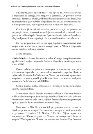 O Brasil e a Cooperação Internacional para o Desenvolvimento 177 
Finalmente, como se candidatar – isso é parte da apresentação que eu 
já mencionei no começo. Nós reagimos a demandas. Os governos devem 
apresentar demandas oficiais, pedidos oficiais de cooperação ao Brasil. Não 
devem ser instituições isoladas. Naquele modelo que eu escrevi no início da 
minha apresentação, nós reagimos junto às instituições brasileiras. 
Conforme já mencionei também, para a execução de projetos de 
cooperação técnica, é necessário que haja um acordo básico, assinado entre 
governos e ratificado pelo Congresso. E para atividades isoladas, basta haver 
relações diplomáticas e negociação de um acordo técnico em andamento. 
Eu vou me permitir encerrar por aqui. A palestra necessitaria de mais 
tempo, mas eu acho que a essência do que fazem a ABC e a cooperação 
técnica brasileira já foram tratadas. 
Muito obrigado. 
Helder Mutéia – Muito boa tarde a todos. Começo cumprimentando e 
agradecendo à senhora deputada Perpétua Almeida o convite que muito 
honra a FAO. 
Quero também cumprimentar os componentes desta mesa, começando 
pela senhora deputada e presidenta desta comissão, Jaqueline Roriz; o 
embaixador Fernando José Marroni de Abreu, que acabou de apresentar a 
sua palestra; o senhor João Brígido Bezerra Lima, representante do Ipea; e 
o professor Paulo Visentini, da UFRGS. 
Sempre inicio as minhas apresentações repetindo o meu nome e citando 
a minha nacionalidade. 
Meu nome é Helder Mutéia, e sou moçambicano. Não estou fazendo 
publicidade do meu país, mas eu viajo pelo Brasil inteiro dando palestras, 
conversando, apresentando temas, e já me fizeram algumas perguntas que, 
aqui, eu gostaria de me antecipar e responder logo. 
Uma vez, no Rio Grande do Sul, perguntaram-me se eu era do 
Nordeste, pelo meu sotaque. Devido ao meu sotaque ser muito enrolado, 
perguntavam: “O senhor é do Nordeste?” Eu dizia: “Quase, quase, sou 
moçambicano.” Outra pergunta era: “É assim mesmo que vocês falam no 
seu país?” Vou logo dizer: “É assim mesmo que nós falamos. Esse é o nosso 
 