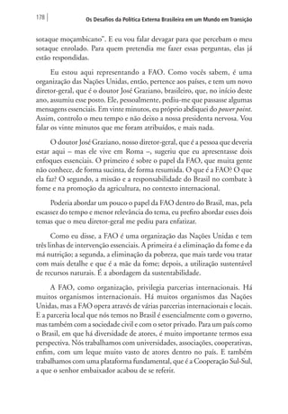 178 Os Desafios da Política Externa Brasileira em um Mundo em Transição 
sotaque moçambicano”. E eu vou falar devagar para que percebam o meu 
sotaque enrolado. Para quem pretendia me fazer essas perguntas, elas já 
estão respondidas. 
Eu estou aqui representando a FAO. Como vocês sabem, é uma 
organização das Nações Unidas, então, pertence aos países, e tem um novo 
diretor-geral, que é o doutor José Graziano, brasileiro, que, no início deste 
ano, assumiu esse posto. Ele, pessoalmente, pediu-me que passasse algumas 
mensagens essenciais. Em vinte minutos, eu próprio abdiquei do power point. 
Assim, controlo o meu tempo e não deixo a nossa presidenta nervosa. Vou 
falar os vinte minutos que me foram atribuídos, e mais nada. 
O doutor José Graziano, nosso diretor-geral, que é a pessoa que deveria 
estar aqui – mas ele vive em Roma –, sugeriu que eu apresentasse dois 
enfoques essenciais. O primeiro é sobre o papel da FAO, que muita gente 
não conhece, de forma sucinta, de forma resumida. O que é a FAO? O que 
ela faz? O segundo, a missão e a responsabilidade do Brasil no combate à 
fome e na promoção da agricultura, no contexto internacional. 
Poderia abordar um pouco o papel da FAO dentro do Brasil, mas, pela 
escassez do tempo e menor relevância do tema, eu prefiro abordar esses dois 
temas que o meu diretor-geral me pediu para enfatizar. 
Como eu disse, a FAO é uma organização das Nações Unidas e tem 
três linhas de intervenção essenciais. A primeira é a eliminação da fome e da 
má nutrição; a segunda, a eliminação da pobreza, que mais tarde vou tratar 
com mais detalhe e que é a mãe da fome; depois, a utilização sustentável 
de recursos naturais. É a abordagem da sustentabilidade. 
A FAO, como organização, privilegia parcerias internacionais. Há 
muitos organismos internacionais. Há muitos organismos das Nações 
Unidas, mas a FAO opera através de várias parcerias internacionais e locais. 
E a parceria local que nós temos no Brasil é essencialmente com o governo, 
mas também com a sociedade civil e com o setor privado. Para um país como 
o Brasil, em que há diversidade de atores, é muito importante termos essa 
perspectiva. Nós trabalhamos com universidades, associações, cooperativas, 
enfim, com um leque muito vasto de atores dentro no país. E também 
trabalhamos com uma plataforma fundamental, que é a Cooperação Sul-Sul, 
a que o senhor embaixador acabou de se referir. 
 