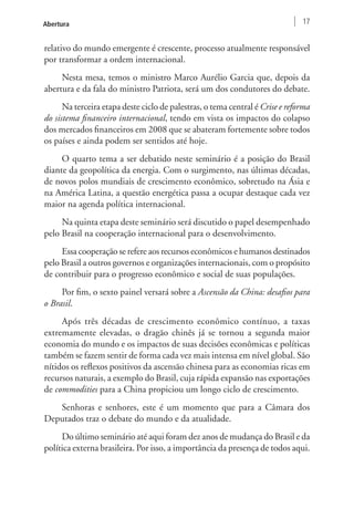 Abertura 17 
relativo do mundo emergente é crescente, processo atualmente responsável 
por transformar a ordem internacional. 
Nesta mesa, temos o ministro Marco Aurélio Garcia que, depois da 
abertura e da fala do ministro Patriota, será um dos condutores do debate. 
Na terceira etapa deste ciclo de palestras, o tema central é Crise e reforma 
do sistema financeiro internacional, tendo em vista os impactos do colapso 
dos mercados financeiros em 2008 que se abateram fortemente sobre todos 
os países e ainda podem ser sentidos até hoje. 
O quarto tema a ser debatido neste seminário é a posição do Brasil 
diante da geopolítica da energia. Com o surgimento, nas últimas décadas, 
de novos polos mundiais de crescimento econômico, sobretudo na Ásia e 
na América Latina, a questão energética passa a ocupar destaque cada vez 
maior na agenda política internacional. 
Na quinta etapa deste seminário será discutido o papel desempenhado 
pelo Brasil na cooperação internacional para o desenvolvimento. 
Essa cooperação se refere aos recursos econômicos e humanos destinados 
pelo Brasil a outros governos e organizações internacionais, com o propósito 
de contribuir para o progresso econômico e social de suas populações. 
Por fim, o sexto painel versará sobre a Ascensão da China: desafios para 
o Brasil. 
Após três décadas de crescimento econômico contínuo, a taxas 
extremamente elevadas, o dragão chinês já se tornou a segunda maior 
economia do mundo e os impactos de suas decisões econômicas e políticas 
também se fazem sentir de forma cada vez mais intensa em nível global. São 
nítidos os reflexos positivos da ascensão chinesa para as economias ricas em 
recursos naturais, a exemplo do Brasil, cuja rápida expansão nas exportações 
de commodities para a China propiciou um longo ciclo de crescimento. 
Senhoras e senhores, este é um momento que para a Câmara dos 
Deputados traz o debate do mundo e da atualidade. 
Do último seminário até aqui foram dez anos de mudança do Brasil e da 
política externa brasileira. Por isso, a importância da presença de todos aqui. 
 