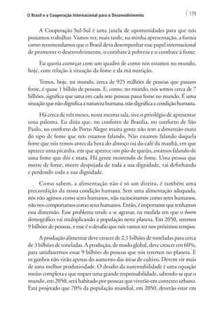 O Brasil e a Cooperação Internacional para o Desenvolvimento 179 
A Cooperação Sul-Sul é uma janela de oportunidades para que nós 
possamos trabalhar. Vamos ver, mais tarde, na minha apresentação, a forma 
como recomendamos que o Brasil deva desempenhar esse papel internacional 
de promover o desenvolvimento, o combate à pobreza e o combate à fome. 
Eu queria começar com um quadro de como nós estamos no mundo, 
hoje, com relação à situação da fome e da má nutrição. 
Temos, hoje, no mundo, cerca de 925 milhões de pessoas que passam 
fome, é quase 1 bilhão de pessoas. E, como, no mundo, nós somos cerca de 7 
bilhões, significa que uma em cada sete pessoas passa fome no mundo. É uma 
situação que não dignifica a natureza humana, não dignifica a condição humana. 
Há cerca de três meses, nesta mesma sala, tive o privilégio de apresentar 
uma palestra. Eu dizia que, no conforto de Brasília, no conforto de São 
Paulo, no conforto de Porto Alegre muita gente não tem a dimensão exata 
do tipo de fome que nós estamos falando. Não estamos falando daquela 
fome que nós temos antes da hora do almoço ou do café da manhã, em que 
apetece uma picanha, em que apetece um pão de queijo, estamos falando de 
uma fome que dói e mata. Há gente morrendo de fome. Uma pessoa que 
morre de fome, morre despojada de toda a sua dignidade, vai definhando 
e perdendo toda a sua dignidade. 
Como sabem, a alimentação não é só um direito, é também uma 
precondição da nossa condição humana. Sem uma alimentação adequada, 
nós não agimos como seres humanos, não raciocinamos como seres humanos, 
não nos comportamos como seres humanos. Então, é importante que tenhamos 
essa dimensão. Esse problema tende a se agravar, na medida em que o boom 
demográfico vai multiplicando a população neste planeta. Em 2050, seremos 
9 bilhões de pessoas, e esse é o desafio que nós vamos ter nos próximos tempos. 
A produção alimentar deve crescer de 2,1 bilhões de toneladas para cerca 
de 3 bilhões de toneladas. A produção, de modo global, deve crescer em 60%, 
para satisfazermos essas 9 bilhões de pessoas que nós teremos no planeta. E 
os ganhos não virão apenas do aumento das áreas de cultivo. Devem vir mais 
de uma melhor produtividade. O desafio da sustentabilidade é uma equação 
muito complexa e que requer uma grande responsabilidade, sabendo-se que o 
mundo, em 2050, será habitado por pessoas que viverão em contexto urbano. 
Está projetado que 70% da população mundial, em 2050, deverão estar em 
 