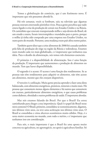 O Brasil e a Cooperação Internacional para o Desenvolvimento 181 
Temos a globalização do comércio, que é um fenômeno novo. É 
importante que nós possamos abordá-lo. 
Há três semanas, vocês se lembram, saiu na televisão que algumas 
pessoas estavam enterrando pintinhos vivos. Pouca gente percebeu que tudo 
estava ligado à crise da produção de cereais nos Estados Unidos e na Rússia. 
Os caminhões que estavam transportando milho e soja dentro do Brasil, de 
um estado a outro, foram interrompidos e mandados para o porto, porque 
o milho já tinha sido comprado por uma empresa nos Estados Unidos, na 
outra parte do mundo. Portanto, uma mudança num país afeta outros países. 
Também quero dizer que a crise alimentar de 2008 foi causada também 
pela falta de produção do trigo na região da Rússia e redondezas. Estamos 
num mundo cada vez mais globalizado, e é importante que tenhamos essa 
ideia. Para o desafio da alimentação, nós temos três elementos essenciais. 
O primeiro é a disponibilidade de alimentação. Isso é uma função 
da produção. É importante que aumentemos a produção de alimentos no 
mundo. Tem que haver disponibilidade. 
O segundo é o acesso. O acesso é uma função dos rendimentos. Se as 
pessoas não têm rendimentos para adquirir os alimentos, não têm acesso 
aos alimentos, mesmo que eles estejam disponíveis. 
O terceiro é a utilização. Muita gente precisa aprender a fazer uma dieta 
balanceada, com alimentos energéticos, proteicos, minerais e muito mais. Há 
pessoas que consomem menos alguns elementos e há outros que consomem 
em excesso, particularmente alimentos energéticos, o que causa problemas 
como diabetes, obesidade e outros problemas de saúde. É importante abordar. 
Mas nós estamos falando do Brasil. Por que o Brasil? Eu estou 
caminhando para chegar a essa importância. Qual é o papel do Brasil nesse 
novo contexto? O Brasil, primeiro, consolidou-se economicamente, digamos, 
nos últimos vinte anos, ou teve uma aceleração nos últimos vinte anos. O 
Brasil se consolidou e criou alicerces econômicos muito sólidos. Hoje, é a 
sexta maior economia no mundo, com todo o mérito, e é importante que 
tenhamos isso em consideração. 
Para nós, o mais importante é que o Brasil fez uma aposta muito 
concreta na agricultura, no agronegócio, no apoio à agricultura familiar. Só 
 