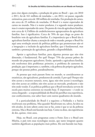 182 Os Desafios da Política Externa Brasileira em um Mundo em Transição 
para citar alguns exemplos, a produção de grãos no Brasil – que, em 2010 
e 2011, foi de 161 milhões de toneladas –, em 2012, vai passar, segundo 
estimativas, para cerca de 180 milhões de toneladas. Em produção de carnes, 
são cerca de 25 milhões de toneladas. O Brasil é o maior exportador de 
carnes no mundo. Não é o maior produtor, é o segundo maior produtor, 
mas é o maior exportador de carne. Do ponto de vista da agricultura familiar, 
tem cerca de 4,3 bilhões de estabelecimentos agropecuários da agricultura 
familiar. Isso é significativo. Cerca de 70% do que chega ao prato do 
brasileiro vem da agricultura familiar. E a importância que o Brasil deu à 
agricultura familiar chama a atenção de todo o mundo, porque o Brasil fez 
aqui uma revolução através de políticas públicas que promoveram não só 
a integração e a inclusão da agricultura familiar, que é fundamental, mas 
também a promoção da agricultura, gerando a disponibilidade. 
Apoiar a agricultura familiar, para algumas pessoas que não têm 
dimensão, é fundamental. Por quê? Porque 75% das pessoas pobres do 
mundo são pequenos agricultores. Então, apoiando a agricultura familiar, 
nós resolvemos dois problemas: primeiro, o problema do aumento da 
produção, que é importante; e, também, o da pobreza do próprio agricultor, 
porque são pessoas pobres, paradoxalmente. 
As pessoas que mais passam fome no mundo, se considerarmos as 
estatísticas, são agricultores, produtores de comida. E por quê? Porque não 
têm acesso a recursos naturais, terra, água; não têm acesso à tecnologia; 
não têm acesso ao crédito; não têm acesso ao mercado, produzem e não 
têm onde vender. E as políticas públicas que o Brasil introduziu servem de 
escola para muitos contextos no mundo hoje. É importante – é onde eu 
estou chegando – a responsabilidade do Brasil de partilhar essa experiência, 
esse conhecimento, esse saber fazer com outros quadrantes do mundo. 
E a particularidade do Brasil é a seguinte: a Finlândia e a Suécia 
resolveram esse problema. Mas quando? Resolveram-no, talvez, há dois ou 
três séculos. Já nem sabem como isso se faz, como é que se sai da pobreza 
extrema. Mas o Brasil está fazendo isso hoje. Como eu disse, são experiências 
de dez, quinze, vinte anos. 
Hoje, no Brasil, com programas como o Fome Zero e o Brasil sem 
Miséria, o país tem essas tecnologias sociais, que tanto integram quanto 
também dignificam as populações mais pobres. Ele está fazendo isso hoje. 
 