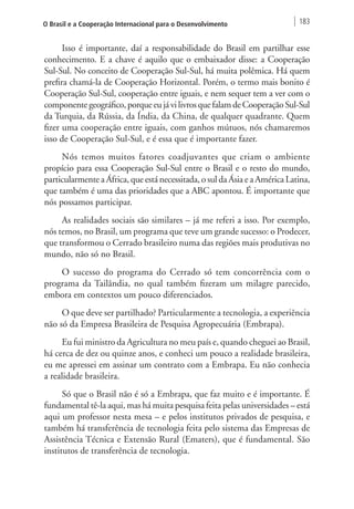 O Brasil e a Cooperação Internacional para o Desenvolvimento 183 
Isso é importante, daí a responsabilidade do Brasil em partilhar esse 
conhecimento. E a chave é aquilo que o embaixador disse: a Cooperação 
Sul-Sul. No conceito de Cooperação Sul-Sul, há muita polêmica. Há quem 
prefira chamá-la de Cooperação Horizontal. Porém, o termo mais bonito é 
Cooperação Sul-Sul, cooperação entre iguais, e nem sequer tem a ver com o 
componente geográfico, porque eu já vi livros que falam de Cooperação Sul-Sul 
da Turquia, da Rússia, da Índia, da China, de qualquer quadrante. Quem 
fizer uma cooperação entre iguais, com ganhos mútuos, nós chamaremos 
isso de Cooperação Sul-Sul, e é essa que é importante fazer. 
Nós temos muitos fatores coadjuvantes que criam o ambiente 
propício para essa Cooperação Sul-Sul entre o Brasil e o resto do mundo, 
particularmente a África, que está necessitada, o sul da Ásia e a América Latina, 
que também é uma das prioridades que a ABC apontou. É importante que 
nós possamos participar. 
As realidades sociais são similares – já me referi a isso. Por exemplo, 
nós temos, no Brasil, um programa que teve um grande sucesso: o Prodecer, 
que transformou o Cerrado brasileiro numa das regiões mais produtivas no 
mundo, não só no Brasil. 
O sucesso do programa do Cerrado só tem concorrência com o 
programa da Tailândia, no qual também fizeram um milagre parecido, 
embora em contextos um pouco diferenciados. 
O que deve ser partilhado? Particularmente a tecnologia, a experiência 
não só da Empresa Brasileira de Pesquisa Agropecuária (Embrapa). 
Eu fui ministro da Agricultura no meu país e, quando cheguei ao Brasil, 
há cerca de dez ou quinze anos, e conheci um pouco a realidade brasileira, 
eu me apressei em assinar um contrato com a Embrapa. Eu não conhecia 
a realidade brasileira. 
Só que o Brasil não é só a Embrapa, que faz muito e é importante. É 
fundamental tê-la aqui, mas há muita pesquisa feita pelas universidades – está 
aqui um professor nesta mesa – e pelos institutos privados de pesquisa, e 
também há transferência de tecnologia feita pelo sistema das Empresas de 
Assistência Técnica e Extensão Rural (Ematers), que é fundamental. São 
institutos de transferência de tecnologia. 
 