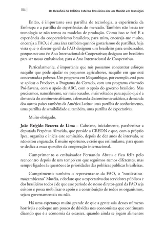 184 Os Desafios da Política Externa Brasileira em um Mundo em Transição 
Então, é importante essa partilha de tecnologia, a experiência da 
Embrapa e a partilha de experiências do mercado. Também não basta ter 
tecnologia se não temos os modelos de produção. Como isso se faz? E a 
experiência do cooperativismo brasileiro, para mim, encoraja-me muito, 
encoraja a FAO, e é uma área também que nós gostaríamos de partilhar, haja 
vista que o diretor-geral da FAO designou um brasileiro para embaixador, 
porque este ano é o Ano Internacional de Cooperativas; designou um brasileiro 
para ser nosso embaixador, para o Ano Internacional de Cooperativas. 
Particularmente, é importante que nós possamos concentrar esforços 
naquilo que pode ajudar os pequenos agricultores, naquilo em que está 
concentrada a pobreza. Um programa em Moçambique, por exemplo, está para 
se aplicar o Prodecer, o Programa do Cerrado, com um programa chamado 
Pró-Savana, com o apoio da ABC, com o apoio do governo brasileiro. Mas 
precisamos, naturalmente, ser mais ousados, mais voltados para aquilo que é a 
demanda do continente africano, a demanda do continente asiático, a demanda 
dos outros países também da América Latina: uma partilha de conhecimento, 
uma partilha de sensibilidade e, também, uma partilha de expectativas. 
Muito obrigado. 
João Brígido Bezerra de Lima – Cabe-me, inicialmente, parabenizar a 
deputada Perpétua Almeida, que preside a CREDN e que, com o próprio 
Ipea, organiza e inicia este seminário, depois de dez anos de intervalo, se 
não estou enganado. É muito oportuno, e creio que estimulante, para quem 
se dedica a essas questões da cooperação internacional. 
Cumprimento o embaixador Fernando Abreu e fico feliz pelo 
reencontro depois de um tempo em que seguimos rumos diferentes, mas 
sempre ligados às questões e às prioridades das políticas públicas brasileiras. 
Cumprimento também o representante da FAO, o “nordestino-moçambicano” 
Mutéia, e declaro que a expectativa dos servidores públicos e 
dos brasileiros todos é de que esse período do nosso diretor-geral da FAO seja 
exitoso e possa mobilizar o apoio e a contribuição de todos os organismos, 
sejam governamentais ou não. 
Há uma esperança muito grande de que a gente saia desses números 
horríveis e coloque um pouco de dúvidas nos economistas que continuam 
dizendo que é a economia da escassez, quando ainda se jogam alimentos 
 