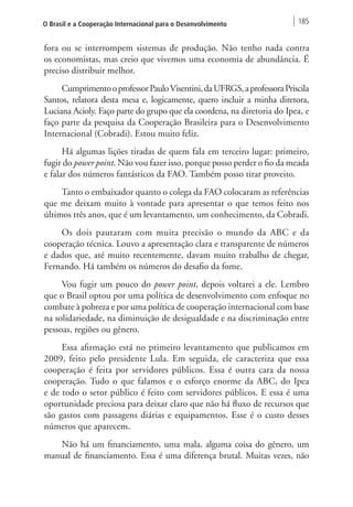 O Brasil e a Cooperação Internacional para o Desenvolvimento 185 
fora ou se interrompem sistemas de produção. Não tenho nada contra 
os economistas, mas creio que vivemos uma economia de abundância. É 
preciso distribuir melhor. 
Cumprimento o professor Paulo Visentini, da UFRGS, a professora Priscila 
Santos, relatora desta mesa e, logicamente, quero incluir a minha diretora, 
Luciana Acioly. Faço parte do grupo que ela coordena, na diretoria do Ipea, e 
faço parte da pesquisa da Cooperação Brasileira para o Desenvolvimento 
Internacional (Cobradi). Estou muito feliz. 
Há algumas lições tiradas de quem fala em terceiro lugar: primeiro, 
fugir do power point. Não vou fazer isso, porque posso perder o fio da meada 
e falar dos números fantásticos da FAO. Também posso tirar proveito. 
Tanto o embaixador quanto o colega da FAO colocaram as referências 
que me deixam muito à vontade para apresentar o que temos feito nos 
últimos três anos, que é um levantamento, um conhecimento, da Cobradi. 
Os dois pautaram com muita precisão o mundo da ABC e da 
cooperação técnica. Louvo a apresentação clara e transparente de números 
e dados que, até muito recentemente, davam muito trabalho de chegar, 
Fernando. Há também os números do desafio da fome. 
Vou fugir um pouco do power point, depois voltarei a ele. Lembro 
que o Brasil optou por uma política de desenvolvimento com enfoque no 
combate à pobreza e por uma política de cooperação internacional com base 
na solidariedade, na diminuição de desigualdade e na discriminação entre 
pessoas, regiões ou gênero. 
Essa afirmação está no primeiro levantamento que publicamos em 
2009, feito pelo presidente Lula. Em seguida, ele caracteriza que essa 
cooperação é feita por servidores públicos. Essa é outra cara da nossa 
cooperação. Tudo o que falamos e o esforço enorme da ABC, do Ipea 
e de todo o setor público é feito com servidores públicos. E essa é uma 
oportunidade preciosa para deixar claro que não há fluxo de recursos que 
são gastos com passagens diárias e equipamentos. Esse é o custo desses 
números que aparecem. 
Não há um financiamento, uma mala, alguma coisa do gênero, um 
manual de financiamento. Essa é uma diferença brutal. Muitas vezes, não 
 