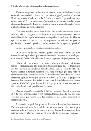 O Brasil e a Cooperação Internacional para o Desenvolvimento 187 
Algumas perguntas: quais são esses saberes, esses conhecimentos que 
o mundo desenvolvido chama de boas práticas, good practices? O que o 
Brasil acumulou? Onde acumulou? Onde elas estão? Quem detém esse 
conhecimento? Porque temos outra frente, nós atendemos demandas, como 
disse o embaixador. O Brasil se posiciona frente a uma solicitação. Onde 
está esse estoque de conhecimento? 
Com esse trabalho que o Ipea iniciou, em estreita articulação com a 
ABC e o MRE, começamos a verificar onde estão e do que se trata. Do que 
estão falando? Em alguns momentos, é a experiência do Morro do Alemão 
que está sendo procurada: como se implantam as unidades de polícia 
pacificadora. Como foi possível fazer isso na questão da segurança pública? 
Então, repassando, o Ipea tem esses três desafios. 
O conceito de desenvolvimento passeia pelo crescimento, que não 
vamos discutir aqui. Mas o que estamos buscando? Incremento da produção, 
crescimento? Enfim, o Brasil tem diferenças regionais e injustiças enormes. 
Falava, há pouco, com a presidenta da comissão que, há algum 
tempo – eu já comecei a não dizer o tempo, porque pega mal – o Ipea estava 
no Acre, discutindo a inclusão daquele estado, antes do eixo da BR-364. 
Como tiramos o Acre do isolamento? O Acre é cortado por uma rede de 
rios transversais na sua malha viária. Como colocar? Como discutir? Como 
fortalecer equipes locais que venham a elaborar e formular o projeto de 
interesse dos acreanos? Isso foi feito com uma dificuldade enorme, com o 
apoio da FAO/IIC,2 para desenvolver um projeto cuja manutenção fosse 
feita pelos locais e não por ilustres visitantes. 
Quem é o Ipea? O Ipea dispõe de 528 servidores, 310 de nível superior, 
218 de nível intermediário e 265 pesquisadores como este que vos fala. 
Tem concursos que variam entre dois e três anos, mas já com um déficit de 
quadros enorme. 
A diretoria da qual faço parte, de Estudos e Relações Econômicas e 
Políticas Internacionais, foi criada há três anos – não quer dizer que o Ipea 
trabalha só há três anos, já há bastante tempo desenvolve estudos na área 
internacional. Em face da demanda e à inter-relação intensa, nos reunimos e 
2. Independent Inquiry Committee into the Oil-for-Food Programme. 
 