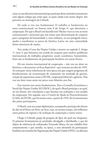 188 Os Desafios da Política Externa Brasileira em um Mundo em Transição 
criou-se essa diretoria internacional que participa deste seminário juntamente 
com alguns colegas que estão aqui, os quais saúdo com muita alegria. São 
parceiros na montagem da Cobradi. 
De onde se tira esse fundamento? O trabalho se fundamenta no 
texto constitucional, no famoso item 9 do Artigo 4o, que determina a 
cooperação. Por que o Brasil está fazendo isso? Muitas vezes eu vou ao texto 
constitucional e menciono que nós temos uma determinação de cooperar 
para o progresso da humanidade e, mais embaixo, no seu parágrafo único, 
ajudar a transformar os povos da América Latina em uma comunidade 
latino-americana de nações. 
Vou ainda à Carta das Nações Unidas e mostro no capítulo I, Artigo 
1o, item 3, que firmamos um acordo de cooperar para resolver problemas 
internacionais de múltiplos propósitos: social, econômico, humanitário. 
Esses são os fundamentos da participação brasileira em tantas frentes. 
Há um sistema internacional de cooperação – não vou me deter no 
histórico, o documento vai ficar disponível – que remonta aos idos de 1945. 
Aí começam várias referências de uma época em que surgem programas de 
fortalecimento, de reconstrução de continente em resultado de guerras, 
criação de organismos como a OCDE, cooperação bilateral e agências. Não 
vou me deter nisso senão me perco num falatório sem fim. 
Esse sistema tem atores fundamentais. Tem o Conselho Econômico e 
Social das Nações Unidas (ECOSOC), do qual o Brasil participa e ao qual, 
no seu fórum, nós vinculamos o que fazemos nas avaliações e nos estudos 
da cooperação. Em seguida, tem o Comitê de Ajuda ao Desenvolvimento 
(CAD), da OCDE, que há muitos anos, a partir de 1955, faz levantamentos 
dos países participantes. 
O Brasil, com seu corpo diplomático, acompanha, participa dos fóruns 
de alto nível feitos em Paris, no Acre, mas, ao mesmo tempo, nós trilhamos 
outra prática de registro e de avaliação da cooperação e outros atores. 
Chego à Cobradi, grupo de pesquisa do Ipea, do qual sou integrante. 
O primeiro levantamento já concluído, divulgado e distribuído, e que foi 
objeto de referência do embaixador Fernando Abreu, foi um trabalho feito 
conjuntamente e que atendia, na época, a uma demanda da participação 
brasileira nas reuniões da Organização das Nações Unidas (ONU), na abertura 
 