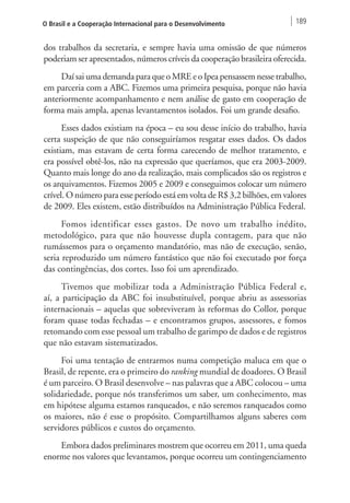 O Brasil e a Cooperação Internacional para o Desenvolvimento 189 
dos trabalhos da secretaria, e sempre havia uma omissão de que números 
poderiam ser apresentados, números críveis da cooperação brasileira oferecida. 
Daí sai uma demanda para que o MRE e o Ipea pensassem nesse trabalho, 
em parceria com a ABC. Fizemos uma primeira pesquisa, porque não havia 
anteriormente acompanhamento e nem análise de gasto em cooperação de 
forma mais ampla, apenas levantamentos isolados. Foi um grande desafio. 
Esses dados existiam na época – eu sou desse início do trabalho, havia 
certa suspeição de que não conseguiríamos resgatar esses dados. Os dados 
existiam, mas estavam de certa forma carecendo de melhor tratamento, e 
era possível obtê-los, não na expressão que queríamos, que era 2003-2009. 
Quanto mais longe do ano da realização, mais complicados são os registros e 
os arquivamentos. Fizemos 2005 e 2009 e conseguimos colocar um número 
crível. O número para esse período está em volta de R$ 3,2 bilhões, em valores 
de 2009. Eles existem, estão distribuídos na Administração Pública Federal. 
Fomos identificar esses gastos. De novo um trabalho inédito, 
metodológico, para que não houvesse dupla contagem, para que não 
rumássemos para o orçamento mandatório, mas não de execução, senão, 
seria reproduzido um número fantástico que não foi executado por força 
das contingências, dos cortes. Isso foi um aprendizado. 
Tivemos que mobilizar toda a Administração Pública Federal e, 
aí, a participação da ABC foi insubstituível, porque abriu as assessorias 
internacionais – aquelas que sobreviveram às reformas do Collor, porque 
foram quase todas fechadas – e encontramos grupos, assessores, e fomos 
retomando com esse pessoal um trabalho de garimpo de dados e de registros 
que não estavam sistematizados. 
Foi uma tentação de entrarmos numa competição maluca em que o 
Brasil, de repente, era o primeiro do ranking mundial de doadores. O Brasil 
é um parceiro. O Brasil desenvolve – nas palavras que a ABC colocou – uma 
solidariedade, porque nós transferimos um saber, um conhecimento, mas 
em hipótese alguma estamos ranqueados, e não seremos ranqueados como 
os maiores, não é esse o propósito. Compartilhamos alguns saberes com 
servidores públicos e custos do orçamento. 
Embora dados preliminares mostrem que ocorreu em 2011, uma queda 
enorme nos valores que levantamos, porque ocorreu um contingenciamento 
 