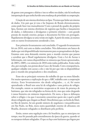 190 Os Desafios da Política Externa Brasileira em um Mundo em Transição 
de gastos com passagens e diárias e isso se reflete nos dados, não há nenhuma 
interpretação de que tenha havido uma mudança de prioridade na cooperação. 
Criação de um sistema eletrônico no Ipea. Tivemos que bolar um sistema 
de dados. Um país que já vota e faz Imposto de Renda eletronicamente, 
como pode fazer isso manualmente? Com o pessoal do quadro do próprio 
Ipea, fizemos um sistema eletrônico de registros que facilita o lançamento 
de dados, e elaboramos e divulgamos o primeiro relatório – com grande 
pressão do mundo exterior, porque o documento foi feito em português. 
Rapidamente divulgou-se uma versão em inglês. A partir de então, já estamos 
com os outros levantamentos atendendo a isso. 
Esse primeiro levantamento está concluído. O segundo levantamento 
foi em 2010, está com os dados concluídos. Nós elaboramos um banco de 
dados que está disponibilizado internamente para os pesquisadores do Ipea. 
Estamos com uma demanda enorme para o mundo externo que passou 
a acreditar que o Brasil regularmente divulgaria. Com a Lei de Acesso à 
Informação, nós vamos disponibilizar os números que foram apresentados, 
de 2005 e 2009, e os números de 2010 estão todos publicados. Estão todos 
eles, por exemplo, nos portais desta Casa e do Senado. Com a transparência, 
qualquer cidadão tem acesso a eles e não há por que não os disponibilizar 
para o mundo dos pesquisadores e dos estudiosos. 
Essas são as principais vertentes do trabalho de que eu estou falando. 
Foi muito oportuna a explicação de que a ABC trabalha com a cooperação 
técnica. Esses levantamentos vão desde refugiados... e, aí, foi outro 
aprendizado: o Brasil tem uma lei de refugiados e uma prática de refúgio. 
Por exemplo, ontem os noticiários ocupavam-se de tratar da presença de 
haitianos, que não são refugiados na forma da lei, mas que estão chegando 
à nossa fronteira em números impensáveis. De novo, o Ipea se debruçou 
sobre o refúgio e viu que é necessário caracterizar quem são e qual o perfil 
desses refugiados que chegam ao Brasil. Descobrimos que, na favela da Maré, 
no Rio de Janeiro, há um grande número de angolanos e moçambicanos; 
em São Paulo, no Brás, mora outra quantidade enorme de africanos; em 
Brasília, dezessete refugiados se distribuem pela periferia. 
Então, temos uma regulação com a lei brasileira, que se antecipou no 
tempo, mas foi pautada pelo entendimento da época da guerra, quando só 
os europeus tinham refugiados. O que eu faço com haitianos que fogem por 
 