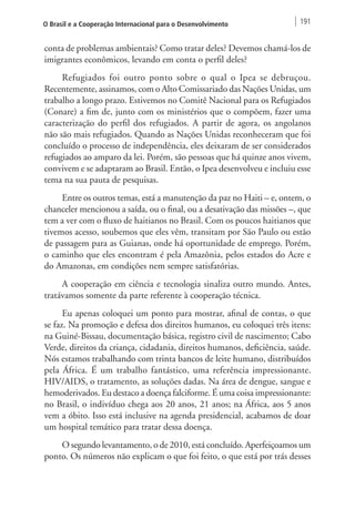 O Brasil e a Cooperação Internacional para o Desenvolvimento 191 
conta de problemas ambientais? Como tratar deles? Devemos chamá-los de 
imigrantes econômicos, levando em conta o perfil deles? 
Refugiados foi outro ponto sobre o qual o Ipea se debruçou. 
Recentemente, assinamos, com o Alto Comissariado das Nações Unidas, um 
trabalho a longo prazo. Estivemos no Comitê Nacional para os Refugiados 
(Conare) a fim de, junto com os ministérios que o compõem, fazer uma 
caracterização do perfil dos refugiados. A partir de agora, os angolanos 
não são mais refugiados. Quando as Nações Unidas reconheceram que foi 
concluído o processo de independência, eles deixaram de ser considerados 
refugiados ao amparo da lei. Porém, são pessoas que há quinze anos vivem, 
convivem e se adaptaram ao Brasil. Então, o Ipea desenvolveu e incluiu esse 
tema na sua pauta de pesquisas. 
Entre os outros temas, está a manutenção da paz no Haiti – e, ontem, o 
chanceler mencionou a saída, ou o final, ou a desativação das missões –, que 
tem a ver com o fluxo de haitianos no Brasil. Com os poucos haitianos que 
tivemos acesso, soubemos que eles vêm, transitam por São Paulo ou estão 
de passagem para as Guianas, onde há oportunidade de emprego. Porém, 
o caminho que eles encontram é pela Amazônia, pelos estados do Acre e 
do Amazonas, em condições nem sempre satisfatórias. 
A cooperação em ciência e tecnologia sinaliza outro mundo. Antes, 
tratávamos somente da parte referente à cooperação técnica. 
Eu apenas coloquei um ponto para mostrar, afinal de contas, o que 
se faz. Na promoção e defesa dos direitos humanos, eu coloquei três itens: 
na Guiné-Bissau, documentação básica, registro civil de nascimento; Cabo 
Verde, direitos da criança, cidadania, direitos humanos, deficiência, saúde. 
Nós estamos trabalhando com trinta bancos de leite humano, distribuídos 
pela África. É um trabalho fantástico, uma referência impressionante. 
HIV/AIDS, o tratamento, as soluções dadas. Na área de dengue, sangue e 
hemoderivados. Eu destaco a doença falciforme. É uma coisa impressionante: 
no Brasil, o indivíduo chega aos 20 anos, 21 anos; na África, aos 5 anos 
vem a óbito. Isso está inclusive na agenda presidencial, acabamos de doar 
um hospital temático para tratar dessa doença. 
O segundo levantamento, o de 2010, está concluído. Aperfeiçoamos um 
ponto. Os números não explicam o que foi feito, o que está por trás desses 
 