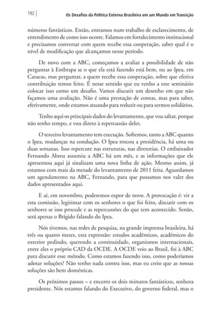 192 Os Desafios da Política Externa Brasileira em um Mundo em Transição 
números fantásticos. Então, entramos num trabalho de esclarecimento, de 
entendimento de como isso ocorre. Falamos em fortalecimento institucional 
e precisamos conversar com quem recebe essa cooperação, saber qual é o 
nível de modificação que alcançamos nesse período. 
De novo com a ABC, começamos a avaliar a possibilidade de não 
perguntar à Embrapa se o que ela está fazendo está bem, ou ao Ipea, em 
Caracas, mas perguntar, a quem recebe essa cooperação, sobre que efetiva 
contribuição temos feito. É nesse sentido que eu venho a este seminário 
colocar isso como um desafio. Vamos discutir um desenho em que não 
façamos uma avaliação. Não é uma prestação de contas, mas para saber, 
efetivamente, onde estamos atuando para reduzir ou para sermos solidários. 
Tenho aqui os principais dados do levantamento, que vou saltar, porque 
não tenho tempo, e vou direto à repercussão deles. 
O terceiro levantamento tem execução. Sofremos, tanto a ABC quanto 
o Ipea, mudanças na condução. O Ipea trocou a presidência, há uma ou 
duas semanas. Isso repercute nas estruturas, nas diretorias. O embaixador 
Fernando Abreu assumiu a ABC há um mês, e as informações que ele 
apresentou aqui já sinalizam uma nova linha de ação. Mesmo assim, já 
estamos com mais da metade do levantamento de 2011 feita. Aguardamos 
um agendamento na ABC, Fernando, para que possamos nos valer dos 
dados apresentados aqui. 
E aí, em novembro, poderemos expor de novo. A provocação é: vir a 
esta comissão, legitimar com os senhores o que foi feito, discutir com os 
senhores se isso procede e as repercussões do que tem acontecido. Senão, 
será apenas o Brígido falando do Ipea. 
Nós tivemos, nas redes de pesquisa, na grande imprensa brasileira, há 
três ou quatro meses, esta expressão: estudos acadêmicos, acadêmicos do 
exterior pedindo, querendo a continuidade, organismos internacionais, 
entre eles o próprio CAD da OCDE. A OCDE veio ao Brasil, foi à ABC 
para discutir esse método. Como estamos fazendo isso, como poderíamos 
adotar soluções? Não tenho nada contra isso, mas eu creio que as nossas 
soluções são bem domésticas. 
Os próximos passos – e encerro os dois minutos fantásticos, senhora 
presidente. Nós estamos falando do Executivo, do governo federal, mas o 
 