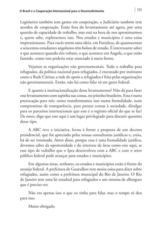 O Brasil e a Cooperação Internacional para o Desenvolvimento 193 
Legislativo também tem gastos em cooperação, o Judiciário também tem 
acordos de cooperação. Estão fora do levantamento até agora, por uma 
questão de capacidade de trabalho, mas está na hora de nos aproximarmos 
e, quem sabe, explorarmos isso. Nos estados e municípios é uma coisa 
impressionante. Para vocês terem uma ideia, em Fortaleza, de quatrocentos 
a seiscentos estudantes angolanos têm bolsas de estudo. É interessante saber 
o que acontece quando eles voltam, o que acontece em Angola, o que estão 
fazendo, como isso poderia estar associado à outra frente. 
Vejamos as organizações não governamentais. Todo o trabalho para 
refugiados, da política nacional para refugiados, é executado por institutos 
como a Rede Cáritas; a rede de apoio a refugiados é feita pelas organizações 
não governamentais. Então, não há como falar só em gasto federal. 
E quanto à institucionalização desse levantamento? Não dá para fazer 
esse levantamento com tapinha nas costas, no jeitinho brasileiro. Esta é outra 
provocação para nós: como transformamos isso numa formalidade, num 
compromisso de transparência, para prestar contas à sociedade, divulgar 
para os parceiros internacionais que esse é o registro oficial do que se faz? 
De novo, digo que este aqui é um lugar privilegiado para discutir questões 
desse tipo. 
A ABC teve a iniciativa, levou à frente a proposta de um decreto 
presidencial, que foi apreciado pelas nossas consultorias jurídicas e, creio, 
há de ser retomado. Antes disso, porque essa é uma formalidade jurídica, 
devemos saber da oportunidade e do interesse de locus como este aqui, se 
esse tipo de trabalho que o Ipea desenvolveu com a ABC e com o setor 
público federal pode avançar para estados e municípios. 
Em algumas áreas, senhores, os estados e municípios estão à frente do 
arranjo federal. A prefeitura de Guarulhos tem muita coisa para dizer sobre 
refugiados, assim como a prefeitura municipal do Rio de Janeiro. O Rio 
de Janeiro tem uma lei estadual para refugiados e um sistema de albergues 
que é preciso ver. 
Não era apenas isso o que eu tinha para falar, mas o tempo só deu 
para isso. 
Muito obrigado. 
 