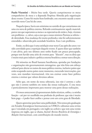 194 Os Desafios da Política Externa Brasileira em um Mundo em Transição 
Paulo Visentini – Muito boa tarde. Queria cumprimentar os meus 
companheiros de mesa e a deputada Perpétua Almeida pela organização 
deste evento. Como foi muito bem lembrado, este encontro sucede a outro 
ocorrido nesta Casa há dez anos. 
Naquela época, havia um otimismo no sentido de que entraríamos em 
uma era nova de política externa. Relendo continuamente aquele material, 
parece-me que superamos as metas e as expectativas de então e, hoje, vivemos 
um problema – e, talvez, seja a esse que o nosso ministro Patriota se referiu – 
de identidade. Essa mudança foi muito profunda e não foi suficientemente 
entendida e absorvida pela sociedade brasileira. Esse é um problema. 
Então, eu diria que é uma satisfação estar nesta Casa após dez anos e ter 
sido convidado para a repetição daquele evento. E quero dizer que também 
é um alívio, pois nos últimos anos tenho ficado um pouco preocupado, 
porque tem havido uma série de eventos para “discutir”, mas eu diria que 
é muito mais para induzir a política externa brasileira a tomar outra direção. 
Há minorias no Brasil bastante barulhentas, apoiadas por fundações 
e organizações não governamentais estrangeiras, que têm feito um esforço 
colossal para alterar os rumos da nossa política externa, inclusive países que 
estão ocupando outros países neste momento, exercendo intervenções, por 
vezes, sem mandato internacional, vêm nos ensinar como fazer política 
externa e ensinar que valores devemos adotar. 
Acho que, em nome da nossa soberania, isso não é correto; e acho 
que não é correto também em nome das nossas realizações. E esta mesa 
é particularmente importante para mostrar uma parte dessas realizações. 
Os meus antecessores já apresentaram dados técnicos, enfim, e a minha 
função – até por ter escolhido essa profissão de professor, que não é muito 
bem paga – é poder fazer análise e pensar com um certo grau de liberdade. 
Quero aproveitar para fazer uma publicidade. Nós temos pós-graduação 
em Estudos Estratégicos Internacionais na UFRGS e editamos uma revista 
que é veiculada em português e em inglês no website e que tem uma versão 
impressa em inglês, que se chama Austral: Revista Brasileira de Estratégia e 
Relações Internacionais, com contribuições do mundo inteiro. 
 