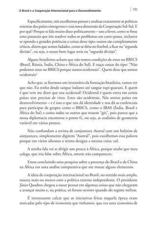 O Brasil e a Cooperação Internacional para o Desenvolvimento 195 
Especificamente, nós escolhemos pensar e analisar exatamente as políticas 
externas dos países emergentes e essa nova dimensão da Cooperação Sul-Sul. E 
por quê? Porque se fala muito disso politicamente – uns a favor, como se fosse 
uma panaceia que iria resolver todos os problemas em curto prazo, inclusive 
se opondo a grandes potências e coisas desse tipo; outros são completamente 
céticos, dizem que somos fadados, como se diria no futebol, a ficar na “segunda 
divisão”, ou seja, o nosso bom lugar seria na “segunda divisão”. 
Alguns brasileiros acham que não temos condições de estar no BRICS 
(Brasil, Rússia, Índia, China e África do Sul). E ouço coisas do tipo: “Não 
podemos estar no BRICS porque somos ocidentais”. Quem disse que somos 
ocidentais? 
Acho que, se fizermos um inventário da formação brasileira, vamos ver 
que não. Eu tenho desde sangue italiano até sangue tupi-guarani. E quem 
é que vem me dizer que sou ocidental? Ocidental é quem entra em certos 
países sem precisar de visto. Estes são ocidentais. Nós somos países em 
desenvolvimento – e é isso o que nos dá identidade e nos dá as credenciais 
para participar de grupos como o BRICS, como o IBAS (Índia, Brasil e 
África do Sul) e como todos os outros que trazem “gês”, pois parece que a 
nossa diplomacia encontrou o ponto G, ou seja, as coalisões de geometria 
variável em vários pontos. 
Não confundam a revista de conjuntura Austral com um boletim de 
conjuntura, simplesmente digitem “Austral”, pois escolhemos essa palavra 
porque em vários idiomas o termo designa a mesma coisa: sul. 
A minha fala vai se dirigir um pouco à África, porque soube que meu 
colega, que iria falar sobre África, ontem não compareceu. 
Estou concluindo uma pesquisa sobre a presença do Brasil e da China 
na África em uma análise comparativa que me trouxe alguns elementos. 
A ideia de cooperação internacional no Brasil, no sentido mais amplo, 
nasceu mais ou menos com a política externa independente. O presidente 
Jânio Quadros chegou a ousar pensar em algumas coisas que não chegaram 
a avançar muito e, na prática, só foram ocorrer quando do regime militar. 
É interessante calcar que as iniciativas feitas naquela época eram 
marcadas pelo tipo de economia que tínhamos, que era uma economia de 
 
