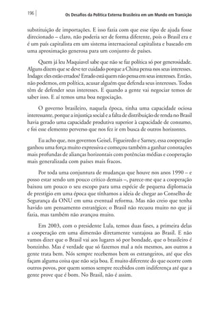 196 Os Desafios da Política Externa Brasileira em um Mundo em Transição 
substituição de importações. E isso fazia com que esse tipo de ajuda fosse 
direcionado – claro, não poderia ser de forma diferente, pois o Brasil era e 
é um país capitalista em um sistema internacional capitalista e baseado em 
uma aproximação generosa para um conjunto de países. 
Quem já leu Maquiavel sabe que não se faz política só por generosidade. 
Alguns dizem que se deve ter cuidado porque a China pensa nos seus interesses. 
Indago: eles estão errados? Errado está quem não pensa em seus interesses. Então, 
não podemos, em política, acusar alguém que defenda seus interesses. Todos 
têm de defender seus interesses. E quando a gente vai negociar temos de 
saber isso. E aí temos uma boa negociação. 
O governo brasileiro, naquela época, tinha uma capacidade ociosa 
interessante, porque a injustiça social e a falta de distribuição de renda no Brasil 
havia gerado uma capacidade produtiva superior à capacidade de consumo, 
e foi esse elemento perverso que nos fez ir em busca de outros horizontes. 
Eu acho que, nos governos Geisel, Figueiredo e Sarney, essa cooperação 
ganhou uma força muito expressiva e começou também a ganhar conotações 
mais profundas de alianças horizontais com potências médias e cooperação 
mais generalizada com países mais fracos. 
Por toda uma conjuntura de mudanças que houve nos anos 1990 – e 
posso estar sendo um pouco crítico demais –, parece-me que a cooperação 
baixou um pouco o seu escopo para uma espécie de pequena diplomacia 
de prestígio em uma época que tínhamos a ideia de chegar ao Conselho de 
Segurança da ONU em uma eventual reforma. Mas não creio que tenha 
havido um pensamento estratégico; o Brasil não recuou muito no que já 
fazia, mas também não avançou muito. 
Em 2003, com o presidente Lula, temos duas fases, a primeira delas 
a cooperação em uma dimensão diretamente vantajosa ao Brasil. E não 
vamos dizer que o Brasil vai aos lugares só por bondade, que o brasileiro é 
bonzinho. Mas é verdade que só fazemos mal a nós mesmos, aos outros a 
gente trata bem. Nós sempre recebemos bem os estrangeiros, até que eles 
façam alguma coisa que não seja boa. É muito diferente do que ocorre com 
outros povos, por quem somos sempre recebidos com indiferença até que a 
gente prove que é bom. No Brasil, não é assim. 
 