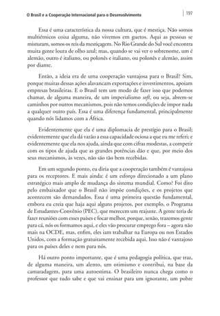 O Brasil e a Cooperação Internacional para o Desenvolvimento 197 
Essa é uma característica da nossa cultura, que é mestiça. Não somos 
multiétnicos coisa alguma, não vivemos em guetos. Aqui as pessoas se 
misturam, somos os reis da mestiçagem. No Rio Grande do Sul você encontra 
muita gente loura de olho azul; mas, quando se vai ver o sobrenome, um é 
alemão, outro é italiano, ou polonês e italiano, ou polonês e alemão, assim 
por diante. 
Então, a ideia era de uma cooperação vantajosa para o Brasil? Sim, 
porque muitas dessas ações alavancam exportações e investimentos, apoiam 
empresas brasileiras. E o Brasil tem um modo de fazer isso que podemos 
chamar, de alguma maneira, de um imperialismo soft, ou seja, abrem-se 
caminhos por outros mecanismos, pois não temos condições de impor nada 
a qualquer outro país. Essa é uma diferença fundamental, principalmente 
quando nós lidamos com a África. 
Evidentemente que ela é uma diplomacia de prestígio para o Brasil; 
evidentemente que ela dá vazão a essa capacidade ociosa a que eu me referi; e 
evidentemente que ela nos ajuda, ainda que com cifras modestas, a competir 
com os tipos de ajuda que as grandes potências dão e que, por meio dos 
seus mecanismos, às vezes, não são tão bem recebidas. 
Em um segundo ponto, eu diria que a cooperação também é vantajosa 
para os receptores. E mais ainda: é um esforço direcionado a um plano 
estratégico mais amplo de mudança do sistema mundial. Como? Foi dito 
pelo embaixador que o Brasil não impõe condições, e os projetos que 
acontecem são demandados. Essa é uma primeira questão fundamental, 
embora eu creia que haja aqui alguns projetos, por exemplo, o Programa 
de Estudantes-Convênio (PEC), que merecem um reajuste. A gente teria de 
fazer reuniões com esses países e focar melhor, porque, senão, trazemos gente 
para cá, nós os formamos aqui, e eles vão procurar emprego fora – agora não 
mais na OCDE, mas, enfim, eles iam trabalhar na Europa ou nos Estados 
Unidos, com a formação gratuitamente recebida aqui. Isso não é vantajoso 
para os países deles e nem para nós. 
Há outro ponto importante, que é uma pedagogia política, que traz, 
de alguma maneira, um alento, um otimismo e contribui, na base da 
camaradagem, para uma autoestima. O brasileiro nunca chega como o 
professor que tudo sabe e que vai ensinar para um ignorante, um pobre 
 