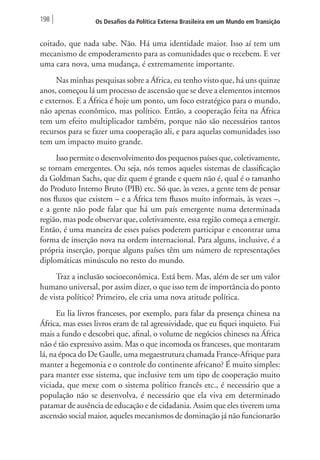 198 Os Desafios da Política Externa Brasileira em um Mundo em Transição 
coitado, que nada sabe. Não. Há uma identidade maior. Isso aí tem um 
mecanismo de empoderamento para as comunidades que o recebem. E ver 
uma cara nova, uma mudança, é extremamente importante. 
Nas minhas pesquisas sobre a África, eu tenho visto que, há uns quinze 
anos, começou lá um processo de ascensão que se deve a elementos internos 
e externos. E a África é hoje um ponto, um foco estratégico para o mundo, 
não apenas econômico, mas político. Então, a cooperação feita na África 
tem um efeito multiplicador também, porque não são necessários tantos 
recursos para se fazer uma cooperação ali, e para aquelas comunidades isso 
tem um impacto muito grande. 
Isso permite o desenvolvimento dos pequenos países que, coletivamente, 
se tornam emergentes. Ou seja, nós temos aqueles sistemas de classificação 
da Goldman Sachs, que diz quem é grande e quem não é, qual é o tamanho 
do Produto Interno Bruto (PIB) etc. Só que, às vezes, a gente tem de pensar 
nos fluxos que existem – e a África tem fluxos muito informais, às vezes –, 
e a gente não pode falar que há um país emergente numa determinada 
região, mas pode observar que, coletivamente, essa região começa a emergir. 
Então, é uma maneira de esses países poderem participar e encontrar uma 
forma de inserção nova na ordem internacional. Para alguns, inclusive, é a 
própria inserção, porque alguns países têm um número de representações 
diplomáticas minúsculo no resto do mundo. 
Traz a inclusão socioeconômica. Está bem. Mas, além de ser um valor 
humano universal, por assim dizer, o que isso tem de importância do ponto 
de vista político? Primeiro, ele cria uma nova atitude política. 
Eu lia livros franceses, por exemplo, para falar da presença chinesa na 
África, mas esses livros eram de tal agressividade, que eu fiquei inquieto. Fui 
mais a fundo e descobri que, afinal, o volume de negócios chineses na África 
não é tão expressivo assim. Mas o que incomoda os franceses, que montaram 
lá, na época do De Gaulle, uma megaestrutura chamada France-Afrique para 
manter a hegemonia e o controle do continente africano? É muito simples: 
para manter esse sistema, que inclusive tem um tipo de cooperação muito 
viciada, que mexe com o sistema político francês etc., é necessário que a 
população não se desenvolva, é necessário que ela viva em determinado 
patamar de ausência de educação e de cidadania. Assim que eles tiverem uma 
ascensão social maior, aqueles mecanismos de dominação já não funcionarão 
 