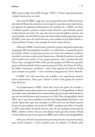 Abertura 19 
BRIC parecia algo mais sólido do que “TRIC”. O fato é que participamos 
e depois fizemos jus ao nome. 
Essa visão do BRIC é algo que tem enriquecido muito. Diferentemente 
das visões de blocos de comércios e outros aspectos, que são muito importantes, 
por questão de segurança relativamente aos vizinhos etc., o BRIC nos força 
a conhecer grupos, pessoas e países muito distantes, que tínhamos pouco 
conhecimento até então. Eu, que não atuo na área de política externa, tive 
oportunidade, nos dois últimos anos, de visitar todos os países que fazem parte 
do BRIC nessa troca de conhecimento, como política social, bolsa família, e 
outras políticas. Então, é um exemplo de trocas muito efetivas. 
Acho que o BRIC é interessante, primeiro, porque são poucos países que 
congregam 40% da população mundial e, na minha área, é metade dos povos 
do mundo. Então, se quisermos pensar em termos de combater a pobreza 
mundial, esses são os países mais importantes. Metade da pobreza mundial 
está reunida nesses países. É um grupo pequeno, cabe na palma da mão. 
Nessa mão, conseguimos falar sobre grandes grupos, de diferentes grandes 
grupos da humanidade. Temos representante da Índia, da China, da África, 
do Velho Continente, da Rússia – talvez falte alguém do Oriente Médio 
para compor esse quadro – e nós, membros integrantes do Novo Mundo. 
O BRIC tem sido uma fonte de trabalho e de experiências práticas 
muito importantes. Acho que o Brasil se insere nesse grupo de maneira 
bem diferente. 
Se considerarmos o BRIC como dois terços dos países do mundo, a 
desigualdade interna desses países tem aumentado. E a desigualdade no Brasil 
tem caído numa velocidade nunca dantes observada em nossas séries históricas, 
que não são tão distantes, pois começam em 1960. Mas a desigualdade, desde 
2001, que é um marco também nas séries de desigualdades brasileiras, vem 
caindo. Basta dizer que, por exemplo, os 20% mais ricos do Brasil crescem 
menos do que qualquer outro país do BRIC, qualquer um deles. Contudo, 
os 20% mais pobres do Brasil crescem mais do que qualquer outro país do 
BRIC, mesmo a China. Essa já é uma disputa mais apertada. Então, o Brasil 
é muito diferente dos outros países do BRIC pela tendência de desigualdade. 
Acho que o Brasil é um país interessante do ponto de vista internacional, 
para minha surpresa, e talvez também para os senhores. O Brasil acaba 
 