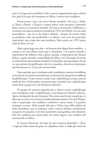 O Brasil e a Cooperação Internacional para o Desenvolvimento 199 
mais. E é aí que está o problema. Não é o par de sapatos barato que o chinês 
leva para lá ou que eles compram na África; é muito mais complexo. 
Outro ponto é que cria novos fluxos mundiais. Ou seja, a Índia, 
a China, o Brasil, a Turquia e outros países estão presentes, formando 
fluxos novos na economia mundial. Eu estava arrumando a biblioteca e 
encontrei um atlas econômico mundial de 1970, da Oxford. Era um atlas 
maravilhoso – não sei se ele ainda é editado – porque ele mostra todos 
os produtos, onde são produzidos e os fluxos, com setas de proporção 
equivalente, para onde iam esses produtos. Não existia, em 1970, quase 
nada de fluxo sul-sul. 
Hoje a gente pega um atlas – os franceses têm alguns bons também – e 
começa a ver esses fluxos novos que se desenham, e aí a gente entende a 
importância do Atlântico Sul, a gente entende a importância do Oceano 
Índico, a gente entende a centralidade da África e vê a formação de novos 
circuitos dentro da economia mundial. E esses países, para participar, têm de 
ter um mínimo de qualificação, têm de ter quadros, têm de ter instituições 
que funcionam etc. E isso está acontecendo. 
Outra questão, que é a inclusão social, transforma e começa a inviabilizar 
certo tipo de economia no mundo que eu chamaria de perspectiva neoliberal 
da globalização. O que estamos vendo é que a globalização avança, mas ela 
muda de face. Vários países mostraram que é possível usar a globalização 
muito bem, porque ela é um fenômeno histórico. 
Os grupos de extrema esquerda que se dizem contra a globalização 
não entenderam nada. A globalização é um fenômeno histórico objetivo. 
Agora, ela depende da ação humana. Não existe uma lei pré-traçada que vá 
dizer que as coisas vão acontecer de determinada maneira. Por quê? Porque, 
com a cooperação, vem também o comércio e outras coisas, e as pessoas 
começam a entrar. Todo mundo fala que a China tirou 400 milhões da 
linha da pobreza, que os indianos, cento e tantos milhões, introduziram 
essa gente no consumo, e aí é mais automóvel, mais gasolina, mais alimento. 
Mas isso também está acontecendo em outros lugares, isso também está 
acontecendo na África. 
O sistema funcionou até hoje de uma maneira piramidal, e talvez 
o ingresso dessa massa de gente na cidadania tenha se dado por meio do 
 