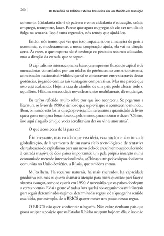 200 Os Desafios da Política Externa Brasileira em um Mundo em Transição 
consumo. Cidadania não é só palavra e voto; cidadania é educação, saúde, 
emprego, transporte, lazer. Parece que agora os gregos só vão ter um dia de 
folga na semana. Isso é uma regressão, nós temos que ajudá-los. 
Então, nós temos que ver que isso impacta sobre a maneira de gerir a 
economia, e, modestamente, a nossa cooperação ajuda, ela vai na direção 
certa. Às vezes, o que importa não é o esforço e o peso dos recursos colocados, 
mas a direção da estrada que se segue. 
O capitalismo internacional se baseou sempre em fluxos de capital e de 
mercadorias controlados por um núcleo de potências no centro do sistema, 
com estados nacionais divididos que só se conectavam entre si através dessas 
potências, jogando com as tais vantagens comparativas. Mas me parece que 
isso está acabando. Hoje, a taxa de câmbio de um país pode alterar todo o 
equilíbrio. Há uma necessidade nova de arranjos multilaterais, de mudanças. 
Eu tenho refletido muito sobre por que isso aconteceu. Se pegarmos a 
literatura, os livros de 1990, e virmos o que se previa que ia acontecer no mundo... 
Bem, o mundo não foi na direção prevista. É interessante a quantidade de livros 
que a gente tem para botar fora ou, pelo menos, para mostrar e dizer: “Olhem, 
isso aqui é aquilo em que vocês acreditavam dez ou vinte anos atrás”. 
O que aconteceu de lá para cá? 
É interessante, mas eu acho que essa ideia, essa noção de abertura, de 
globalização, de lançamento de um novo ciclo tecnológico e de tentativa 
de realocação do capitalismo para um novo ciclo de crescimento acabou levando 
à entrada massiva de dois países importantes: um pela própria inserção numa 
economia de mercado internacionalizada, a China; outro pelo colapso do sistema 
comunista na União Soviética, a Rússia, que também entrou. 
Muito bem. Há recursos naturais, há mais mercados, há capacidade 
produtiva etc. mas eu quero chamar a atenção para outra questão: para fazer o 
sistema avançar, como se queria em 1990, é necessário que os países obedeçam 
a certas normas. E daí a gente vê toda a luta que há nos organismos multilaterais 
para seguir determinados regimes, determinadas regras, e é aí que ganha sentido 
essa ideia, por exemplo, de o BRICS querer mexer um pouco nessas regras. 
O BRICS não quer confrontar ninguém. Não existe nenhum país que 
possa ocupar a posição que os Estados Unidos ocupam hoje em dia, e isso não 
 