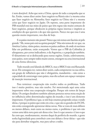 O Brasil e a Cooperação Internacional para o Desenvolvimento 201 
é nem desejável. Acho que nem a China, apesar de toda a campanha que se 
faz. Então, vamos dizer assim: fazer negócio na Rússia não é a mesma coisa 
que fazer negócio na Alemanha; fazer negócio na China não é a mesma 
coisa que fazer negócio no Japão. De repente, uma parte importante do 
PIB mundial está nas mãos de países que têm regras não muito comuns de 
fazer negócios, porque obedecem às próprias regras internas e impõem as 
condições do que querem e do que não querem. Parece-me que essa é uma 
questão muito importante, nos dias de hoje. 
E os países menores não pesam? Parece que nós temos um fascínio só pelo 
grande: “Ah, nosso país está na quinta posição!” Mas nós temos de ver que, na 
América Latina, vários países, mesmos os países andinos, de onde só ouvimos 
falar em problemas, estão avançando. Vemos que o PIB da Colômbia já 
ultrapassou, por certos indicadores, o da Argentina, e a população também. 
O dinamismo vai se deslocando para outras regiões. Então, coletivamente, 
esses países, nem sempre todos muito coesos, emergem na cena internacional 
de uma forma silenciosa. 
Todo mundo está falando do BRICS, mas o BRICS não está flutuando 
no ar. Ele conseguiu ter, vamos dizer assim, cada componente na sua esfera, 
um grupo de influência que não é obrigatória, mandatória – não existe a 
capacidade de constranger esses países, mas eles acham um espaço vantajoso 
de inserção internacional. 
Para terminar: cooperação não resolve todos os problemas. Tudo 
isso é muito positivo, mas não resolve. Foi mencionada aqui uma coisa 
importante sobre essa cooperação triangular. Porque nós temos de lançar 
ideias. Os antigos doadores também adotam posturas novas nessa noção de 
ter influência sobre determinadas regiões do mundo, e isso é um elemento 
importante. O problema é que, se nós hoje estamos propondo coisas e tendo 
ideias, é porque os países que estão em crise, e que são os grandes da OCDE, 
não estão conseguindo apresentar ideias novas. Não se trata de mais dólares 
ou menos dólares, mais euros ou menos euros, o problema é que nós não 
vemos uma ideia nova para sair dessa crise. Isso é o que assusta e é isso o que 
faz com que, modestamente, mesmo daqui da periferia do mundo, a gente 
tenha legitimidade para contribuir com esse debate e levar ideias – que não 
são para derrubar ninguém, mas para salvar a todos. 
 