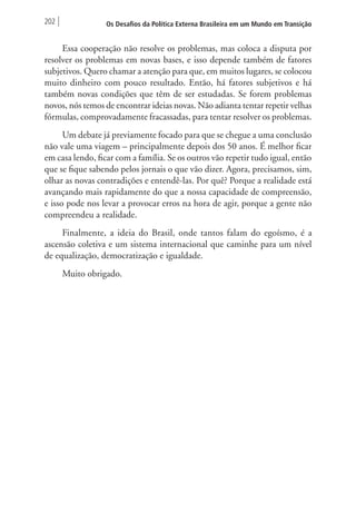 202 Os Desafios da Política Externa Brasileira em um Mundo em Transição 
Essa cooperação não resolve os problemas, mas coloca a disputa por 
resolver os problemas em novas bases, e isso depende também de fatores 
subjetivos. Quero chamar a atenção para que, em muitos lugares, se colocou 
muito dinheiro com pouco resultado. Então, há fatores subjetivos e há 
também novas condições que têm de ser estudadas. Se forem problemas 
novos, nós temos de encontrar ideias novas. Não adianta tentar repetir velhas 
fórmulas, comprovadamente fracassadas, para tentar resolver os problemas. 
Um debate já previamente focado para que se chegue a uma conclusão 
não vale uma viagem – principalmente depois dos 50 anos. É melhor ficar 
em casa lendo, ficar com a família. Se os outros vão repetir tudo igual, então 
que se fique sabendo pelos jornais o que vão dizer. Agora, precisamos, sim, 
olhar as novas contradições e entendê-las. Por quê? Porque a realidade está 
avançando mais rapidamente do que a nossa capacidade de compreensão, 
e isso pode nos levar a provocar erros na hora de agir, porque a gente não 
compreendeu a realidade. 
Finalmente, a ideia do Brasil, onde tantos falam do egoísmo, é a 
ascensão coletiva e um sistema internacional que caminhe para um nível 
de equalização, democratização e igualdade. 
Muito obrigado. 
 