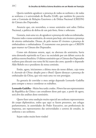204 Os Desafios da Política Externa Brasileira em um Mundo em Transição 
Queria também agradecer a presença de todos os senhores e de todas 
as senhoras e à universidade de Brasília (UnB), que também fez parceria 
com a Comissão de Relações Exteriores e de Defesa Nacional (CREDN) 
da Câmara dos Deputados. 
Anuncio que, em novembro, o nosso seminário será sobre Defesa 
Nacional, a política de defesa de um país forte, firme e soberano. 
Gostaria, mais uma vez, de agradecer a presença de todas as embaixadas. 
Durante todo o nosso seminário, de ontem para hoje, nós tivemos a presença 
de oitenta embaixadas. Dessas, de pelo menos 65 tivemos a presença de 
embaixadores e embaixadoras. É exatamente essa parceria que a CREDN 
quer manter na Câmara dos Deputados. 
Como nós dizíamos ontem, aqui, na abertura do seminário, havia 
uma demanda reprimida na Casa e na sociedade por um debate acerca da 
política externa brasileira. O último seminário que a Câmara dos Deputados 
realizou para discutir esse tema foi há exatos dez anos, quando o deputado 
Aldo Rebelo era o presidente da nossa comissão. 
Então, agora, iniciaremos a última mesa do nosso debate, cujo tema 
é: Ascensão da China: desafios para o Brasil. Quero destacar a presença do 
embaixador da China, que veio mais uma vez nos prestigiar. 
Eu gostaria de convidar o meu amigo deputado Leonardo Gadelha 
para compor a mesa e coordenar os trabalhos. 
Leonardo Gadelha – Muito boa tarde a todos. Nimen hao aos representantes 
da República da China e aos estudiosos desse país que, a partir de agora, 
será alvo das análises deste seminário. 
Quero fazer uma saudação muito especial aos senhores representantes 
do corpo diplomático, todos que aqui se fazem presentes, aos colegas 
parlamentares, às autoridades do Poder Executivo, aos profissionais da 
imprensa, aos representantes das universidades e centros de estudos, às 
senhoras e aos senhores. 
Sejam todos muito bem-vindos! 
 